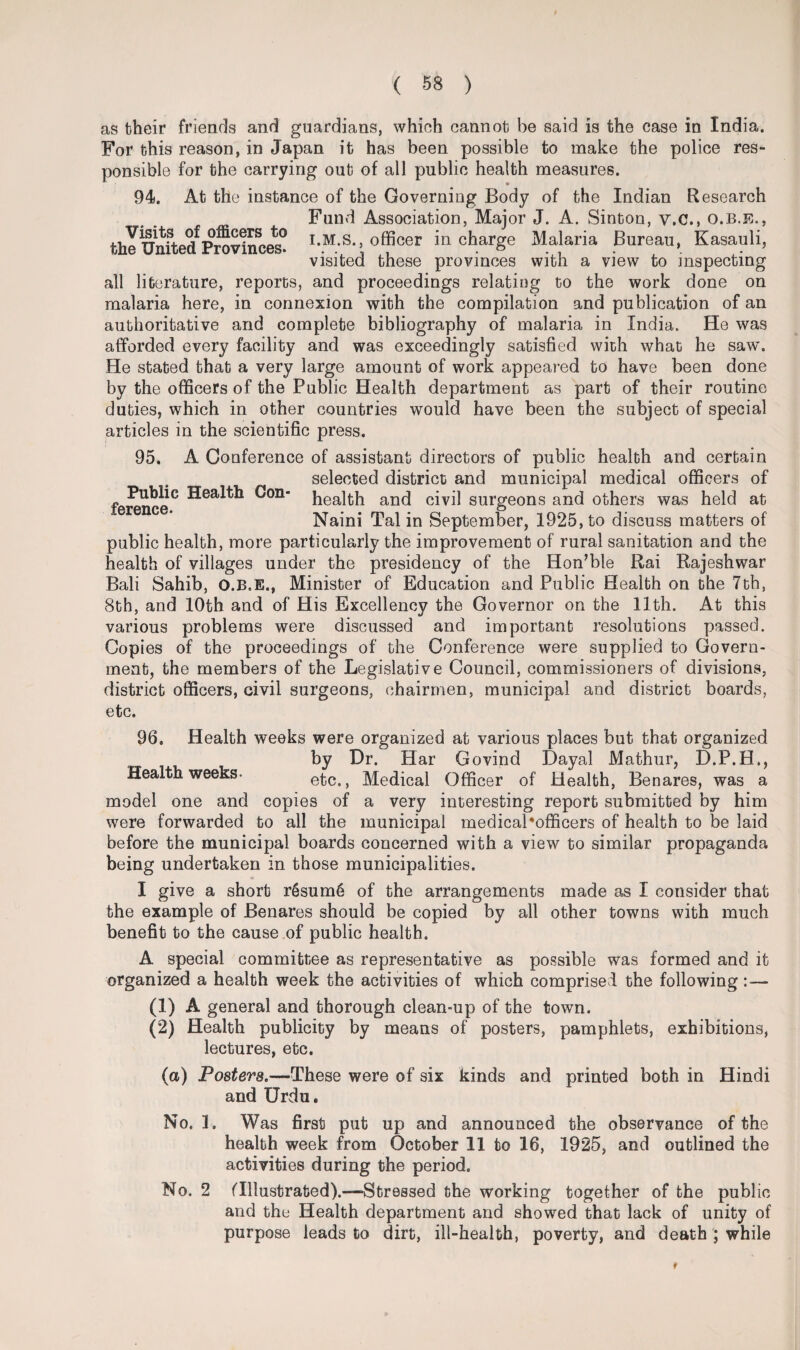 as their friends and guardians, which cannot be said is the case in India. For this reason, in Japan it has been possible to make the police res¬ ponsible for the carrying out of all public health measures. 94. At the instance of the Governing Body of the Indian Research Fund Association, Major J. A. Sinton, v.c., o.b.e., the UnftedfProvinces* I-M-S., officer in charge Malaria Bureau, Kasauli, visited these provinces with a view to inspecting all literature, reports, and proceedings relating to the work done on malaria here, in connexion with the compilation and publication of an authoritative and complete bibliography of malaria in India. He was afforded every facility and was exceedingly satisfied with what he saw. He stated that a very large amount of work appeared to have been done by the officers of the Public Health department as part of their routine duties, which in other countries would have been the subject of special articles in the scientific press. 95. A Conference of assistant directors of public health and certain selected district and municipal medical officers of ^on health and civil surgeons and others was held at Naini Tal in September, 1925, to discuss matters of public health, more particularly the improvement of rural sanitation and the health of villages under the presidency of the Hon’ble Rai Rajeshwar Bali Sahib, O.B.E., Minister of Education and Public Health on the 7th, 8th, and 10th and of His Excellency the Governor on the 11th. At this various problems were discussed and important resolutions passed. Copies of the proceedings of the Conference were supplied to Govern¬ ment, the members of the Legislative Council, commissioners of divisions, district officers, civil surgeons, chairmen, municipal and district boards, etc. 96. Health weeks were organized at various places but that organized by Dr. Har Govind Dayal Mathur, D.P.H., Health weeks- etc., Medical Officer of Health, Benares, was a model one and copies of a very interesting report submitted by him were forwarded to all the municipal medicaPofficers of health to be laid before the municipal boards concerned with a view to similar propaganda being undertaken in those municipalities. I give a short r6sum6 of the arrangements made as I consider that the example of Benares should be copied by all other towns with much benefit to the cause of public health. A special committee as representative as possible was formed and it organized a health week the activities of which comprised the following : — (1) A general and thorough clean-up of the town. (2) Health publicity by means of posters, pamphlets, exhibitions, lectures, etc. (a) Posters.—These were of six kinds and printed both in Hindi and Urdu. No. ]. Was first put up and announced the observance of the health week from October 11 to 16, 1925, and outlined the activities during the period. No. 2 (Illustrated).—Stressed the working together of the public and the Health department and showed that lack of unity of purpose leads to dirt, ill-health, poverty, and death ; while f