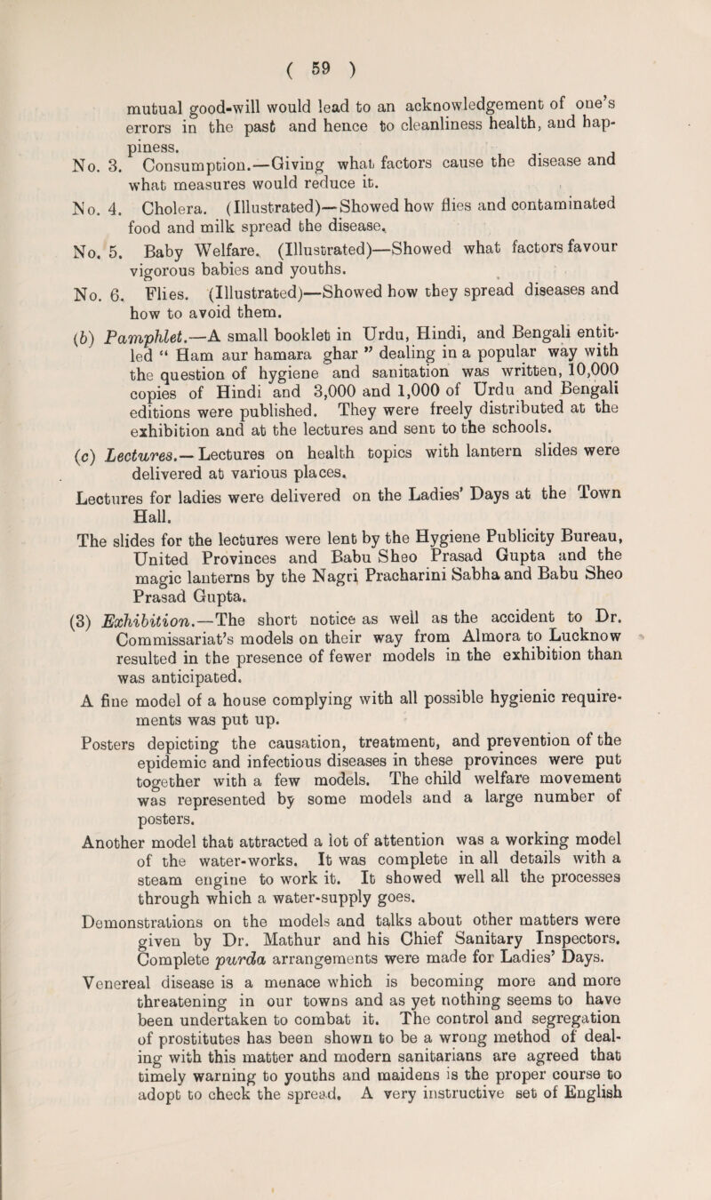 mutual good-will would lead to an acknowledgement of one’s errors in the past and hence to cleanliness health, and hap¬ piness. No. 3. Consumption.—Giving what factors cause the disease and what measures would reduce it. No. 4. Cholera. (Illustrated)—Showed how flies and contaminated food and milk spread the disease. No. 5. Baby Welfare. (Illustrated)—Showed what factors favour vigorous babies and youths. No. 6. Flies. (Illustrated)—Showed how they spread diseases and how to avoid them. (6) Pamphlet.—A small booklet in Urdu, Hindi, and Bengali entit¬ led “ Ham aur hamara ghar ” dealing in a popular way with the question of hygiene and sanitation was written, 10,000 copies of Hindi and 3,000 and 1,000 of Urdu and Bengali editions were published. They were freely distributed at the exhibition and at the lectures and sent to the schools. (c) Lectures.— Lectures on health topics with lantern slides were delivered at various places. Lectures for ladies were delivered on the Ladies’ Days at the lown Hall. The slides for the lectures were lent by the Hygiene Publicity Bureau, United Provinces and Babu Sheo Prasad Gupta and the magic lanterns by the Nagri Pracharini Sabhaand Babu Sheo Prasad Gupta. (3) Exhibition.—The short notice as well as the accident to Dr. Commissariat’s models on their way from Almora to Lucknow resulted in the presence of fewer models in the exhibition than was anticipated. A fine model of a house complying with all possible hygienic require¬ ments was put up. Posters depicting the causation, treatment, and prevention of the epidemic and infectious diseases in these provinces were put together with a few models. The child welfare movement was represented by some models and a large number of posters. Another model that attracted a lot of attention was a working model of the water-works. It was complete in all details with a steam engine to work it. It showed well all the processes through which a water-supply goes. Demonstrations on the models and talks about other matters were given by Dr. Mathur and his Chief Sanitary Inspectors. Complete purda arrangements were made for Ladies’ Days. Venereal disease is a menace which is becoming more and more threatening in our towns and as yet nothing seems to have been undertaken to combat it. The control and segregation of prostitutes has been shown to be a wrong method of deal¬ ing with this matter and modern sanitarians are agreed that timely warning to youths and maidens is the proper course to adopt to check the spread. A very instructive set of English