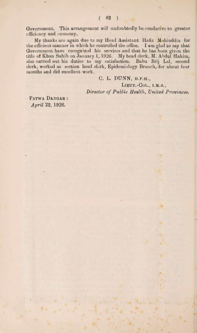 Governments This arrangement will undoubtedly be conducive to greater efficiency and economy. My thanks are again due to my Head Assistant Hafiz Mohiuddin for the efficient manner in which he controlled the office. I am glad to say that Government have recognized his services and that he has been given the title of-Khan Sahib on January 1, 1926. My head clerk, M. Abdul Hakim, also carried out his duties to my satisfaction. Babu Brij Lai, second clerk, worked as section head clerk, Epidemiology Branch,-for about four months and did excellent work. C. L. DUNN, d.p.h., Lieut.-Col., i.m.s., Director of Public Health, United Provinces, Patwa Dangar : April 22, 1926.