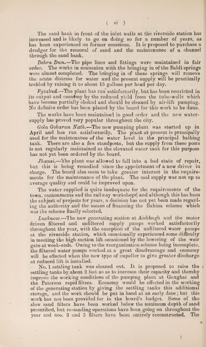 The sand bank in front of the inlet wells at the riverside station has increased and is likely to go on doing so for a number of years, as has been experienced on former occasions. It is proposed to purchase a dredger for the removal of sand and the maintenance of a channel through the sand bank. Debra Dun.—The pipe lines and fittings were maintained in fair order. The works in connexion with the bringing in of the Baldi springs were almost completed. The bringing in of these springs will remove the acute distress for water and the present supply will be practically trebled by raising it to about 15 gallons per head per day. Fyzabad.—The plant has ran satisfactorily, but has been restricted in its output and economy by the reduced yield from the tube-wells which have become partially choked and should be cleaned by air-lift pumping. No definite order has been placed by the board for this work to be clone. The works have been maintained in good order and the new water- supply has proved very popular throughout the city. Gola Gokaran Nath.—The new pumping plant was started up in April and has run satisfactorily. The plant at present is principally used for the maintenance of the water level in the principal bathing tank. There are also a few standposts, but the supply from these posts is not regularly maintained as the elevated water tank for this purpose has not yet been ordered by the board. Jhansi.—The plant was allowed to fall into a bad state of repair, but this is being remedied since the appointment of a new driver in charge. The board also seem to take greater interest in the require¬ ments for the maintenance of the plant. The coal supply was not up to average quality and could be improved upon. The water supplied is quite inadequate for the requirements of the town, cantonments and the railway workshops, and although this has been the subject of projects for years, a decision has not yet been made regard¬ ing the authority and the means of financing the Babina scheme which was the scheme finally selected. Lucknow.—'The new generating station at Aishbagh and the motor driven filtered and unfiltered supply pumps worked satisfactorily throughout the year, with the exception of the unfiltered water pumps at the riverside station, which occasionally experienced some difficulty in meeting the high suction lift occasioned by the lowering of the weir gate at week-ends. Owing to the reorganization scheme being incomplete, the filtered water pumps worked at a great disadvantage and economy will be effected when the newr type of impeller to give greater discharge at reduced lift is installed. No. 1 settling tank was cleaned out. It is proposed to raise the • settling tanks by about 2 feet so as to increase their capacity and thereby improve the working conditions of the pumping plant at Gaughat and the Paterson rapid filters. Economy would be effected in the working of the generating station by giving the settling tanks this additional storage, and the work should be put in hand at an early date : but this work has not been provided for in the board’s budget. Some of the slow sand filters have been worked below the minimum depth of sand prescribed, but re-sanding operations have been going on throughout the year and nos. 3 and 5 filters have been entirely reconstructed. The