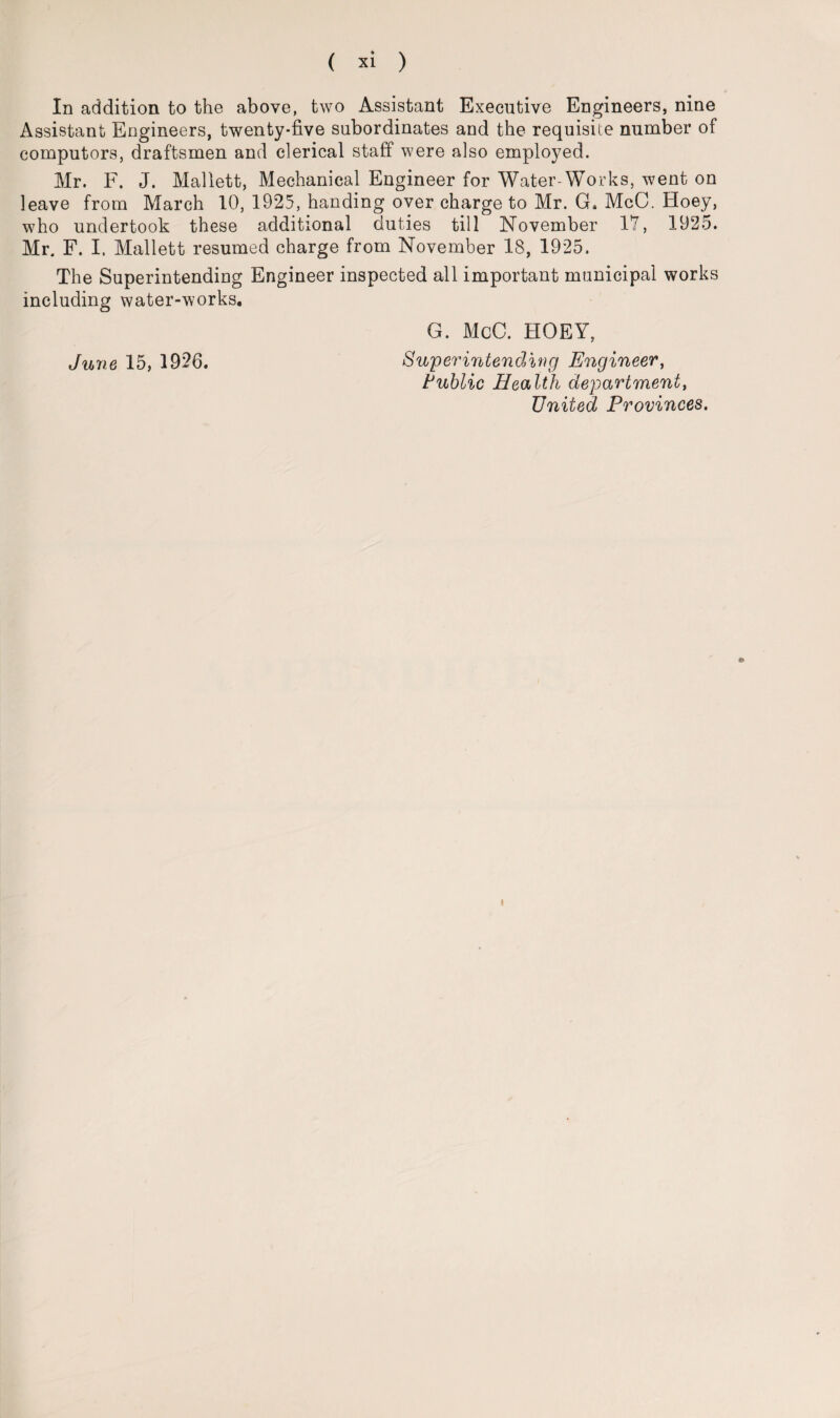 In addition to the above, two Assistant Executive Engineers, nine Assistant Engineers, twenty-five subordinates and the requisite number of computors, draftsmen and clerical staff were also employed. Mr. F. J. Mallett, Mechanical Engineer for Water-Works, went on leave from March 10, 1925, handing over charge to Mr. G. McC. Hoey, who undertook these additional duties till November 17, 1925. Mr. F. I. Mallett resumed charge from November 18, 1925. The Superintending Engineer inspected all important municipal works including water-works. G. McC. HOEY, June 15, 1926. Superintending Engineer, Public Health department, United Provinces.