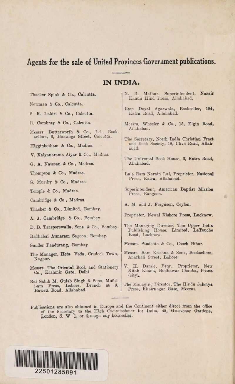 Agents for the sale of United Provinces Government publications. IN INDIA. Thacker Spink & Co., Calcutta. Newman & Co., Calcutta. S. K. Lakiri & Co., Calcutta. R. Cambray & Co., Calcutta. Messrs. Butterworth & Co., Ld., Book¬ sellers, 6, Hastings Street, Calcutta. Higginbotham & Co., Madras. V. Kalyanarama Aiyar & Co., Madras. G. A. Natesan & Co., Madras. Thompson & Co., Madras. S. Murlky & Co., Madras. Temple & Co., Madras. Cambridge & Co., Madras. Thacker & Co., Limited, Bombay. A. J. Cambridge & Co., Bombay. D. B. Taraporewalla, Sons & Co., Bombay. Radhabai Atmaram Sagoon, Bombay. Sunder Pandurang, Bombay. The Manager, Heta Yada, Cradock Town, N agpur. Messrs. The Oriental Book and Stationery Co., Kashmir Gate, Delhi. Bai Sahib M. Gulab Singh & Sons, Mufid- i-am Press, Lahore. Branch at 9, Hewett Road, Allahabad. N. B. Mathur, Superintendent, Nazair Kanun Kind Press, Allahabad. Ram Dayal Agarwala, Bookseller, 184, Katra Road, Allahabad. Messrs. Wheeler & Co., 15, Elgin Road, Allahabad. The Secretary, North India Christian Tract and Book Society, 18, Clive Road, Allah¬ abad. The Universal Book House, 3, Katra Road, Allahabad. Lala Ram Narain Lai, Proprietor, National Press, Katra, Allahabad. Superintendent, American Baptist Mission Press, Rangoon. A. M. and J. Ferguson, Ceylon. Proprietor, Newal Ivishorc Press, Lucknow. The Managing Director, The Upper India Publishing House, Limited, LaTouche Road, Lucknow. Messrs. Students & Co., Cooch Bihar. Messrs. Ram Krishna & Sons, Booksellers, Anarkali Street, Lahore. V. H. Damle, Esqr., Proprietor, New Kitab Khana, Budhawar Chauka, Poona (city). The Managing Director, The Hindu Sahetya Press, Khaim agar Gate, Meerut. Publications are also obtained in Europe and the Continent either direct from the office of the Secretary to the High Commissioner for India, 42, Grosvenor Gardens, London, S. W. 1, or through any bookseller.