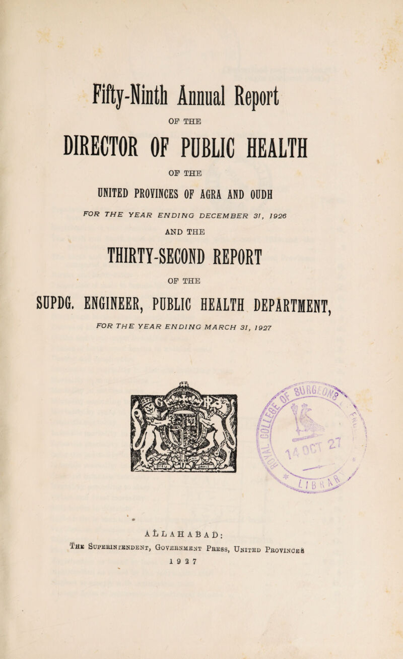 Fifty-Ninth Annual Report OF THE DIRECTOR OF PUBLIC HEALTH OF THE UNITED PROVINCES OF AGRA AND OUDH FOR THE YEAR ENDING DECEMBER 31, 1926 AND THE THIRTY-SECOND REPORT OF THE SOPDG. ENGINEER, PUBLIC HEALTH DEPARTMENT, FOR THE YEAR ENDING MARCH 31, 1927 AUAHABAD: i'HK Superintendent, Government Press, United Province &