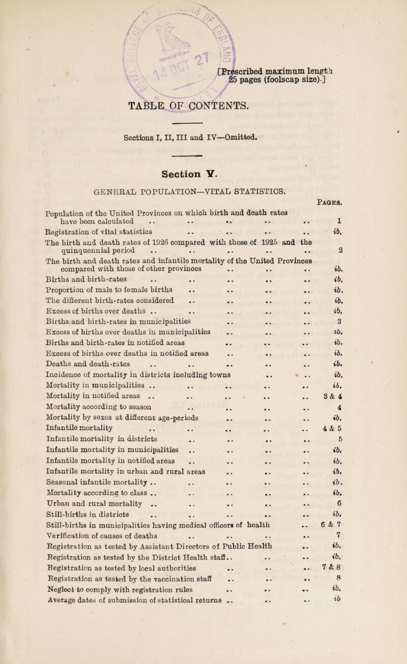 [Prescribed maximum length 25 pages (foolscap size) ] TABLE OF CONTENTS. Sections I, II, III and IV—Omitted. Section Y. GENERAL POPULATION—VITAL STATISTICS. Pages. Population of the United Provinces on which birth and death cates have been calculated .. . • •. «• .. 1 Registration of vital statistics .. .. .. .. ib. The birth and death rates of 1926 compared with those of 1925 and the quinquennial period .. .. .. .. .. 2 The birth and death rates and infantile mortality of the United Provinces compared with those of other provinces • • • • • • ib. Births and birth-rates • • m • • • ib. Proportion of male to female births • • 0 • • • ib. The different birth-rates considered • • « • • • ib. Excess of births over deaths .. • • • • • • ib. Births and birth-rates in municipalities • • • • • • 3 Excess of births over deaths in municipalities • • • • • • ib. Births and birth-rates in notified areas • • • • • • ib. Excess of births over deaths in notified areas • • • • • • ib. Deaths and death-rates • • • • • • ib. Incidence of mortality in districts including towns • • ib. Mortality in municipalities .. • • • • • • ib. Mortality in notified areas .. • • • • • • 3& 4 Mortality according to season • • • • • • 4 Mortality by sexes at different age-periods o • • • • • ib. Infantile mortality • • • • • • 4& 5 Infantile mortality in districts • • • • • • 5 Infantile mortality in municipalities • • • • • • ib. Infantile mortality in notified areas • • « • • • ib. Infantile mortality in urban and rural areas # • • • • • ib. Seasonal infantile mortality .. • • • • • • ib. Mortality according to class .. • • • • • « ib. Urban and rural mortality .. • • • • • • 6 Still-births in districts • • • • • • ib. Still-births in municipalities having medioal officers of health • • 6 & 7 Verification of causes of deaths • • • • • • 7 Registration as tested by Assistant Directors of Public Health • • ib. Registration as tested by the District Health stall L. • • • • ib. Registration as tested by local authorities • • • • \ • • 7 8 Registration as tested by the vaccination staff • • • • • • 8 Neglect to comply with registration rules • • • • • • ib. Average dates of submission of statistical returns 0 * • • • • ib