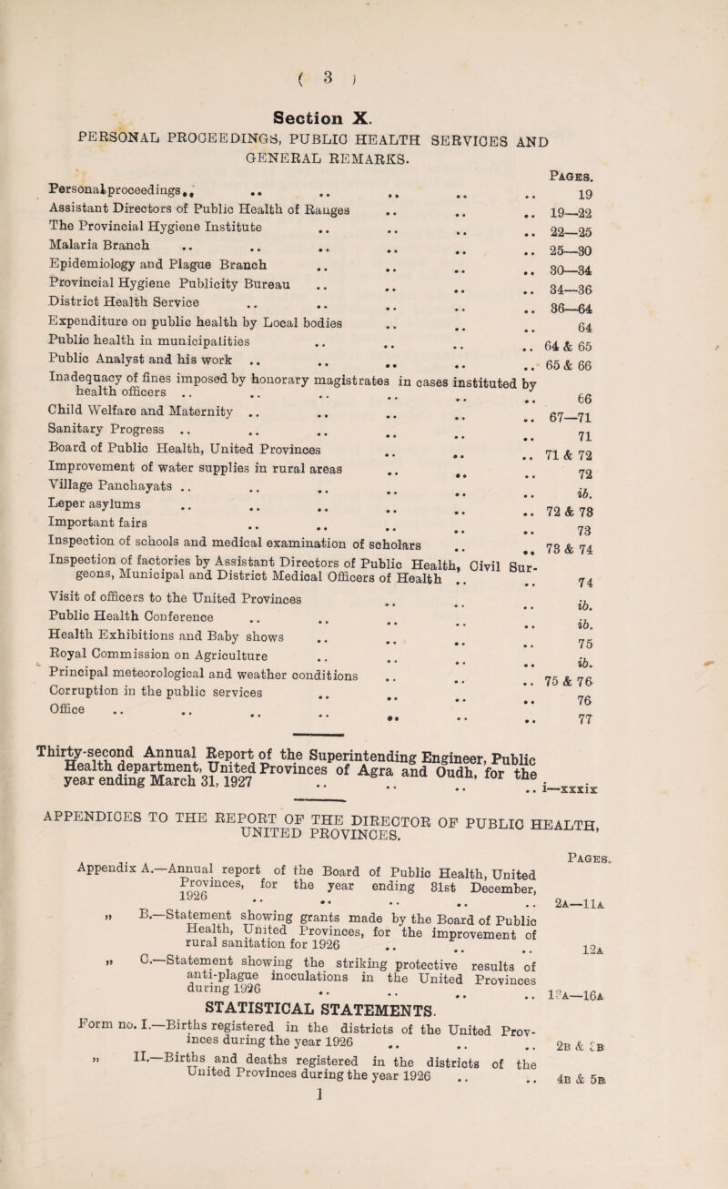 Section X. PERSONAL PROOEEDINGS, PUBLIC HEALTH SERVICES AND GENERAL REMARKS. Personalproceedings,, Assistant Directors of Public Health of Ranges The Provincial Hygiene Institute Malaria Branch Epidemiology and Plague Branch Provincial Hygiene Publicity Bureau District Health Service Expenditure on public health by Local bodies Public health in municipalities Public Analyst and his work Inadequacy of fines imposed by honorary magistrates in cases health officers .. Child Welfare and Maternity Sanitary Progress .. Board of Public Health, United Provinces Improvement of water supplies in rural areas Village Panchayats .. Leper asylums Important fairs Inspection of schools and medical examination of scholars Inspection of factories by Assistant Directors of Public Health geons, Municipal and District Medical Officers of Health Visit of officers to the United Provinces Public Health Conference • • 9 • Health Exhibitions and Baby shows Royal Commission on Agriculture Principal meteorological and weather conditions Corruption in the public services Office nstituted b 9 9 Oivil Sur Thirty-second Annual Report of the Superintending Engineer, jtu Health department, United Provinces of Agra and Oudh for year ending March 31,1927 .. n’ Ior • • • • Publi th Pages. 19 19—22 22—25 25—80 30—34 34—36 36—64 64 64 & 65 65 & 66 66 67—71 71 71 & 72 72 ib. 72 & 73 73 73 & 74 74 ib. ib. 75 ib. 75 & 76 76 77 c e . i—xxxix APPENDICES TO THE REPORT OP THE DIRECTOR OP PUBLIC HEALTH UNITED PROVINCES. U » *> Appendix A.—Annual report of the Board of Public Health, United Provinces, for the year ending 31st December, 1926 «* • • • B. —Statement showing grants made by the Board of Public Health, United Provinces, for the improvement of rural sanitation for 1926 • • • • C. —Statement showing the striking protective results of anti-plague inoculations in the United Provinces during 1926 STATISTICAL STATEMENTS. Porm no. I.—Births registered in the districts of the United Prov¬ inces during the year 1926 „ II— Births and deaths registered in the districts of the United Provinces during the year 1926 1 Pages. 2a—11a 12a 1?a—16a 2b & Ib 4b & 5b