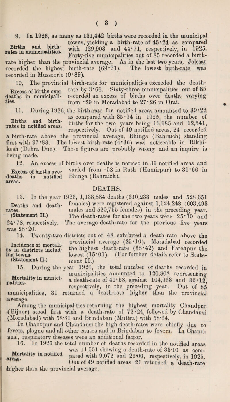 ( 3 ) 9. In 1926, as many as 131,442 births were recorded in the municipal towns, yielding a birth-rate of 45*24 as compared naS with 129,903 and 44*71, respectively, in 1925. ffates m municipalities, m . r? • • i-,- \ r nr j j * - JB orty-five municipalities out or 85 recorded a birth¬ rate higher than the provincial average. As in the last two years, Jalesar recorded the highest birth-rate (69*71). The lowest birth-rate was recorded in Mussoorie (9*89), 10. The provincial birth-rate for municipalities exceeded the death- Excess of births over rate by 3*66. Sixty-three municipalities out of 85 deaths in municipali- recorded an excess of births over deaths varying toes- from *29 in Moradabad to 27*26 in Orai. 11. During 1926, the birth-rate for notified areas amounted to 39*22 as compared with 35 *94 in 1925, the number of nn+tfLi births for the two years being 13,685 and 12,541, rates m notified areas. . , ~ , respectively. Out ot 49 notified areas, 24 recorded a birth-rate above the provincial average, Bhinga (Bahraich) standing first with 97*88. The lowest birth-rate (4*36) was noticeable in Rikhi- kesh (Dehra Dun)> These figures are probably wrong and an inquiry is being made. 12. An excess of births over deaths is noticed in 36 notified areas and Excess of births over vai‘ied from *53 in Rath (Hamirpur) to 31*66 in deaths in notified Bhinga (Bahraich). areas. DEATHS. 13. In the year 1926, 1,138,884 deaths (610,233 males and 528,651 Deaths and death- females) were registered against 1,124,248 (603,493 rates. males and 520,755 females) in the preceding year. (Statement II) The death-rates for the two years were 25*10 and 24*78, respectively. The average death-rate for the previous five years was 28*20. 14. Tw enty-two districts out of 48 exhibited a death-rate above the Incidencenf mnrtali- provincial average (25-10). Moradabad recorded tv in districts includ- the highest death-rate (38*42) and Fateh pur the ing towns. lowest (15*01). (For further details refer to State- (Statement II.) ment II.) 15. During the year 1926, the total number of deaths recorded in municipalities amounted to 120,808 representing paS^iU mUn Ci' a death- rate of 41* 58, against 104,963 and 36*12, respectively, in the preceding year. Out of 85 municipalities, 31 returned a death-rate higher than the provincial j average. Among the municipalities returning the highest mortality Chandpur [i (Bijnor) stood first with a death-rate of 72• 24, followed by Chandausi I (Moradabad) with 58*81 and Brindaban (Muttra) with 58*64. In Chandpur and Chandausi the high death-rates were chiefly due to i fevers, plague and all other causes and in Brindaban to fevers. In Chand- : ausi, respiratory diseases were an additional factor. 16. In 1926 the total number of deaths recorded iu the notified areas was 11,551 showing a death-rate of 33*10 as com- h areasf^1^ *n not^e(* pared with 9,072 and 26*00, respectively, in 1925. Out of 49 notified areas 21 returned a death-rate