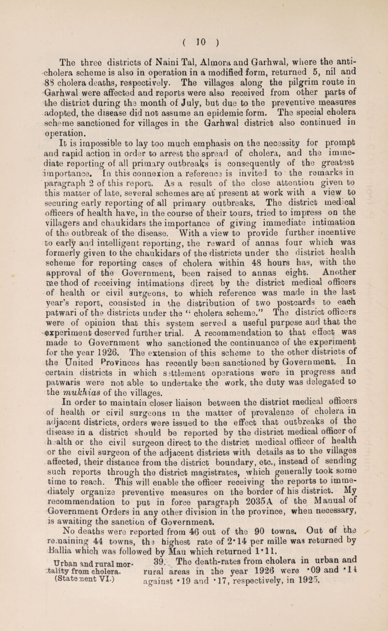 The three districts of Naini Tal, Almora and Garhwal, where the anti¬ cholera scheme is also in operation in a modified form, returned 5, nil and 88 cholera deaths, respectively. The villages along the pilgrim route in Garhwal were affected and reports were also received from other parts of the district during the month of July, but due to the preventive measures adopted, the disease did not assume an epidemic form. The special cholera scheme sanctioned for villages in the Garhwal district also continued in operation. It is impossible to lay too much emphasis on the necessity for prompt and rapid action in order to arrest the spread of cholera, and the imme¬ diate reporting of all primary outbreaks is consequently of the greatest importance. In this connexion a reference is invited to the remarks in paragraph 2 of this report. As a result of the close attention given to this matter of late, several schemes are at present at work with a view to securing early reporting of all primary outbreaks. The district medical officers of health have, in the course of their tours, tried to impress on the villagers and chaukidars the importance of giving immediate intimation of the outbreak of the disease. With a view to provide further incentive to early and intelligent reporting, the reward of annas four which was formerly given to the chaukidars of the districts under the district health scheme for reporting cases of cholera within 48 hours has, with the approval of the Government, been raised to annas eight. Another me thod of receiving intimations direct by the district medical officers of health or civil surgeons, to which reference was made in the last year’s report, consisted in the distribution of two postcards to each patwari of the districts under the “ cholera scheme.” The district officers were of opinion that this system served a useful purpose and that the experiment deserved further trial. A recommendation to that effect was made to Government who sanctioned the continuance of the experiment for the year 1928. The extension of this scheme to the other districts of the United Provinces has recently been sanctioned by Government. In certain districts in which settlement operations were in progress and patwaris were not able to undertake the work, the duty was delegated to the mukhias of the villages. In order to maintain closer liaison between the district medical officers of health or civil surgeons in the matter of prevalence of cholera in adjacent districts, orders were issued to the effect that outbreaks of the disease in a district should be reported by the district medical officer of health or the civil surgeon direct to the district medical officer of health or the civil surgeon of the adjacent districts with details as to the villages affected, their distance from the district boundary, etc., instead of sending such reports through the district magistrates, which generally took some time to reach. This will enable the officer receiving the reports to imme¬ diately organize preventive measures on the border of his district. idy recommendation to put in force paragraph 2035A of the Manual of Government Orders in any other division in the province, when necessary, is awaiting the sanction of Government. No deaths were reported from 46 out of the 90 towns. Out of the remaining 44 towns, the highest rate of 2*14 per mille was returned by Ballia which was followed by Mau which returned 1*11. Urban and rural mor* 39.\ The death-rates from cholera in urban and tality from cholera. rural areas in the year 1926 were *09 and ’ll (Statement VI.) against *19 and *17, respectively, in 1925.