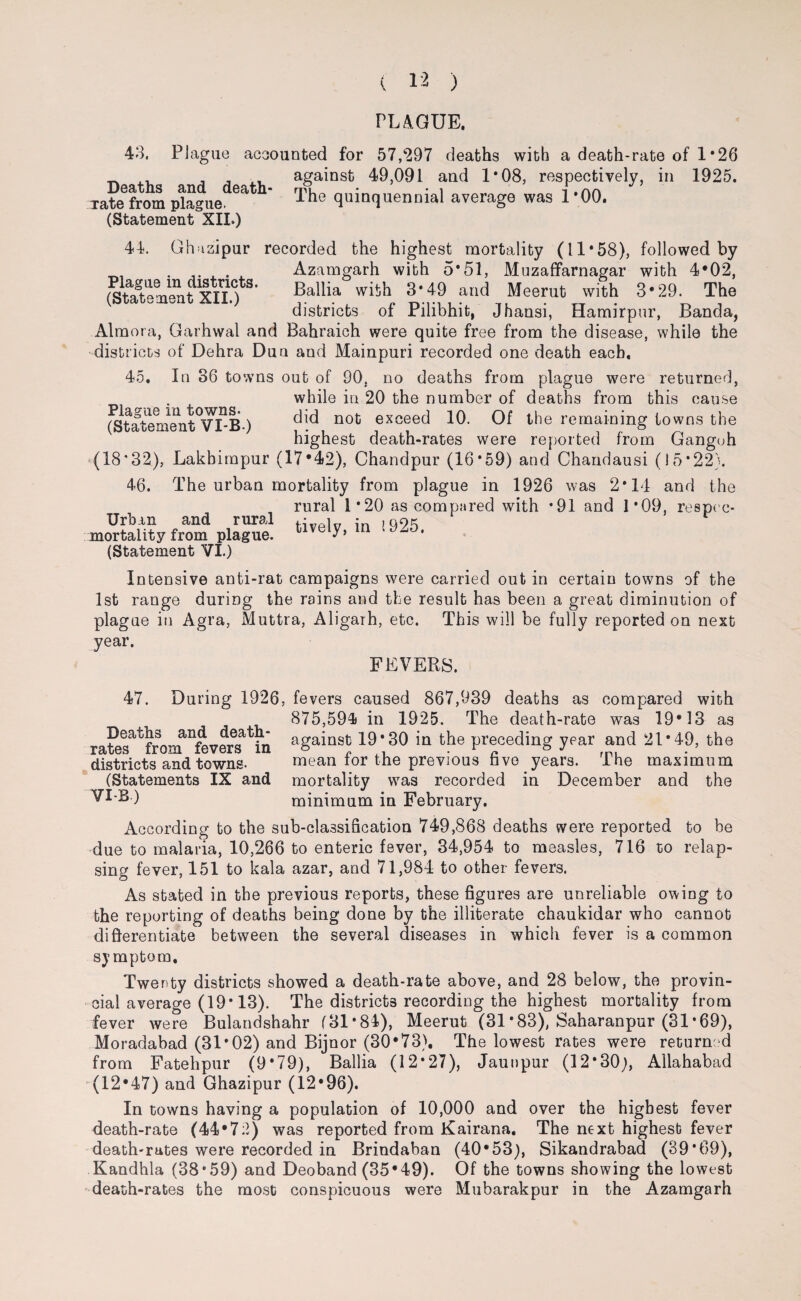 PLAGUE. 43. Plague accounted for 57,297 deaths with a death-rate of 1 *26 against 49,091 and 1*08, respectively, in 1925. The quinquennial average was 1*00. Deaths and death- Tate from plague. (Statement XII.) 44. Ghuzipur recorded the highest mortality (11*58), followed by ...... Azamgarh with 5*51, Muzaffarnagar with 4*02, Plague m dis nets. Ballia with 3*49 and Meerut with 3*29. The districts of Pilibhit, Jhansi, Hamirpur, Banda, (Statement XII.) Almora, Garhwal and Bahraich were quite free from the disease, while the districts of Dehra Du a and Mainpuri recorded one death each, 45, In 36 towns out of 90. no deaths from plague were returned, while in 20 the number of deaths from this cause ^tatenient°VT -B ) ^id not exceed 10. Of the remaining towns the highest death-rates were reported from Ganguh (18*32), Lakbimpur (17*42), Chandpur (16*59) and Chandausi (15*22). 46. The urban mortality from plague in 1926 was 2*14 and the rural 1*20 as compared with *91 and 1*09, respec- Urban and rural i ;n ,09^ mortality from plague. tlvely> m (Statement VI.) Intensive anti-rat campaigns were carried out in certain towns of the 1st range during the rains and the result has been a great diminution of plague in Agra, Muttra, Aligarh, etc. This will be fully reported on next year. FEVERS. Deaths and death- rates from fevers in districts and towns. (Statements IX and VI-B) 47. During 1926, fevers caused 867,939 deaths as compared with 875,594 in 1925. The death-rate was 19*13 as against 19*30 in the preceding year and 21*49, the mean for the previous five years. The maximum mortality was recorded in December and the minimum in February. According to the sub-classification 749,868 deaths were reported to be due to malaria, 10,266 to enteric fever, 34,954 to measles, 716 to relap¬ sing fever, 151 to kala azar, and 71,984 to other fevers. As stated in the previous reports, these figures are unreliable owing to the reporting of deaths being done by the illiterate chaukidar who cannot differentiate between the several diseases in which fever is a common symptom. Twenty districts showed a death-rate above, and 28 below, the provin¬ cial average (19* 13). The districts recording the highest mortality from fever were Bulandshahr (31*84), Meerut (31 *83), Saharanpur (31 *69), Moradabad (31*02) and Bijoor (30*73), The lowest rates were returned from Fatehpur (9*79), Ballia (12*27), Jaunpur (12*30;, Allahabad (12*47) and Ghazipur (12*96). In towns having a population of 10,000 and over the highest fever death-rate (44*72) was reported from Kairana. The next highest fever death-rates were recorded in Brindaban (40*53), Sikandrabad (39*69), Kandhla (38*59) and Deoband (35*49). Of the towns showing the lowest death-rates the most conspicuous were Mubarakpur in the Azamgarh