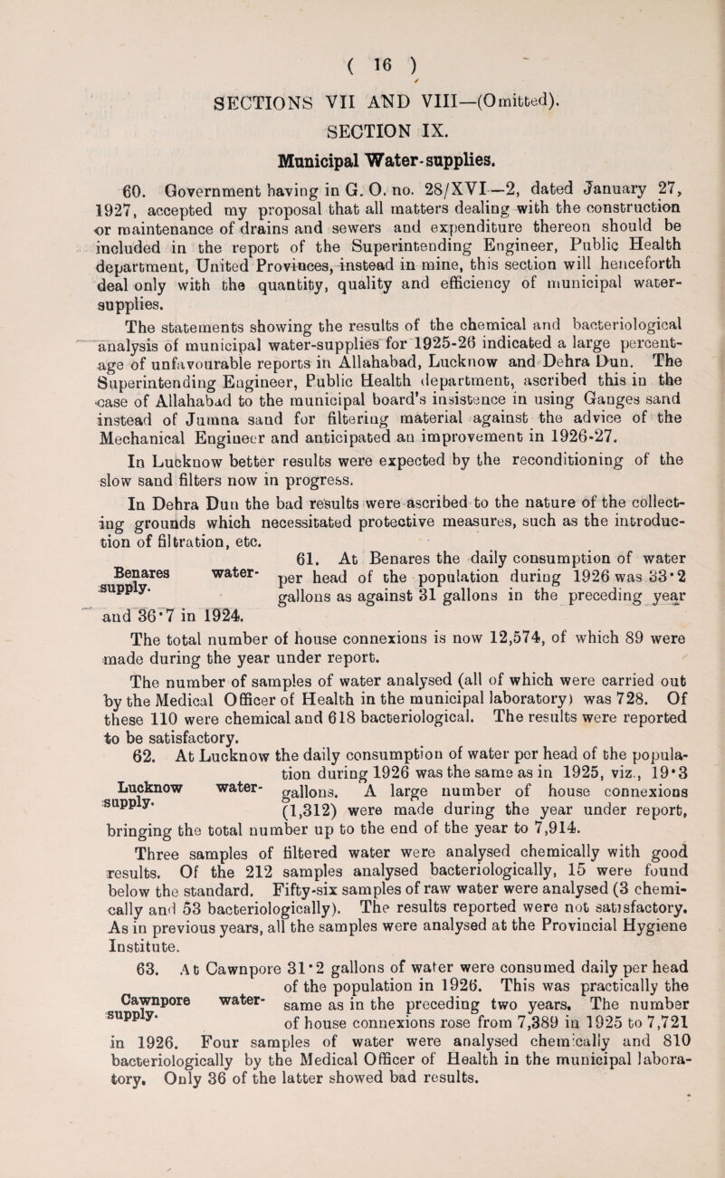 / SECTIONS VII AND VIII—(Omitted). SECTION IX. Municipal Water-supplies. 60. Government having in G. 0. no. 28/XVI—2, dated January 27, 1927, accepted my proposal that all matters dealing with the construction or maintenance of drains and sewers and expenditure thereon should be included in the report of the Superintending Engineer, Public Health department, United Provinces, instead in mine, this section will henceforth deal only with the quantity, quality and efficiency of municipal water- supplies. The statements showing the results of the chemical and bacteriological “analysis of municipal water-supplies* for 1925-26 indicated a large percent¬ age of unfavourable reports in Allahabad, Lucknow and Dehra Dun. The Superintending Engineer, Public Health department, ascribed this in the ■case of Allahabad to the municipal board’s insistence in using Ganges sand instead of Jumna sand for filtering material against the advice of the Mechanical Engineer and anticipated an improvement in 1926-27. In Lucknow better results were expected by the reconditioning of the slow sand filters now in progress, In Dehra Dun the bad results were ascribed to the nature of the collect¬ ing grounds which necessitated protective measures, such as the introduc¬ tion of filtration, etc. 61. At Benares the daily consumption of water per head of the population during 1926 was 33*2 gallons as against 31 gallons in the preceding year and 36*7 in 1924. The total number of house connexions is now 12,574, of which 89 were made during the year under report. The number of samples of water analysed (all of which were carried out by the Medical Officer of Health in the municipal laboratory) was 728. Of these 110 were chemical and 618 bacteriological. The results were reported to be satisfactory. 62. At Lucknow the daily consumption of water per head of the popula¬ tion during 1926 was the same as in 1925, viz., 19*3 Lucknow water- gallons. A large number of house connexions supp y* (1,312) were made during the year under report, bringing the total number up to the end of the year to 7,914. Three samples of filtered water were analysed chemically with good results. Of the 212 samples analysed bacteriologically, 15 were found below the standard. Fifty-six samples of raw water were analysed (3 chemi¬ cally and 53 bacteriologically). The results reported were not satisfactory. As in previous years, all the samples were analysed at the Provincial Hygiene Institute. 63. At Cawnpore 31*2 gallons of water were consumed daily per head of the population in 1926. This was practically the Cawnpore water- same as the preceding two years. The number pp y‘ of house connexions rose from 7,389 in 1925 to 7,721 in 1926. Four samples of water were analysed chemically and 810 bacteriologically by the Medical Officer of Health in the municipal labora¬ tory. Only 36 of the latter showed bad results. Benares water*