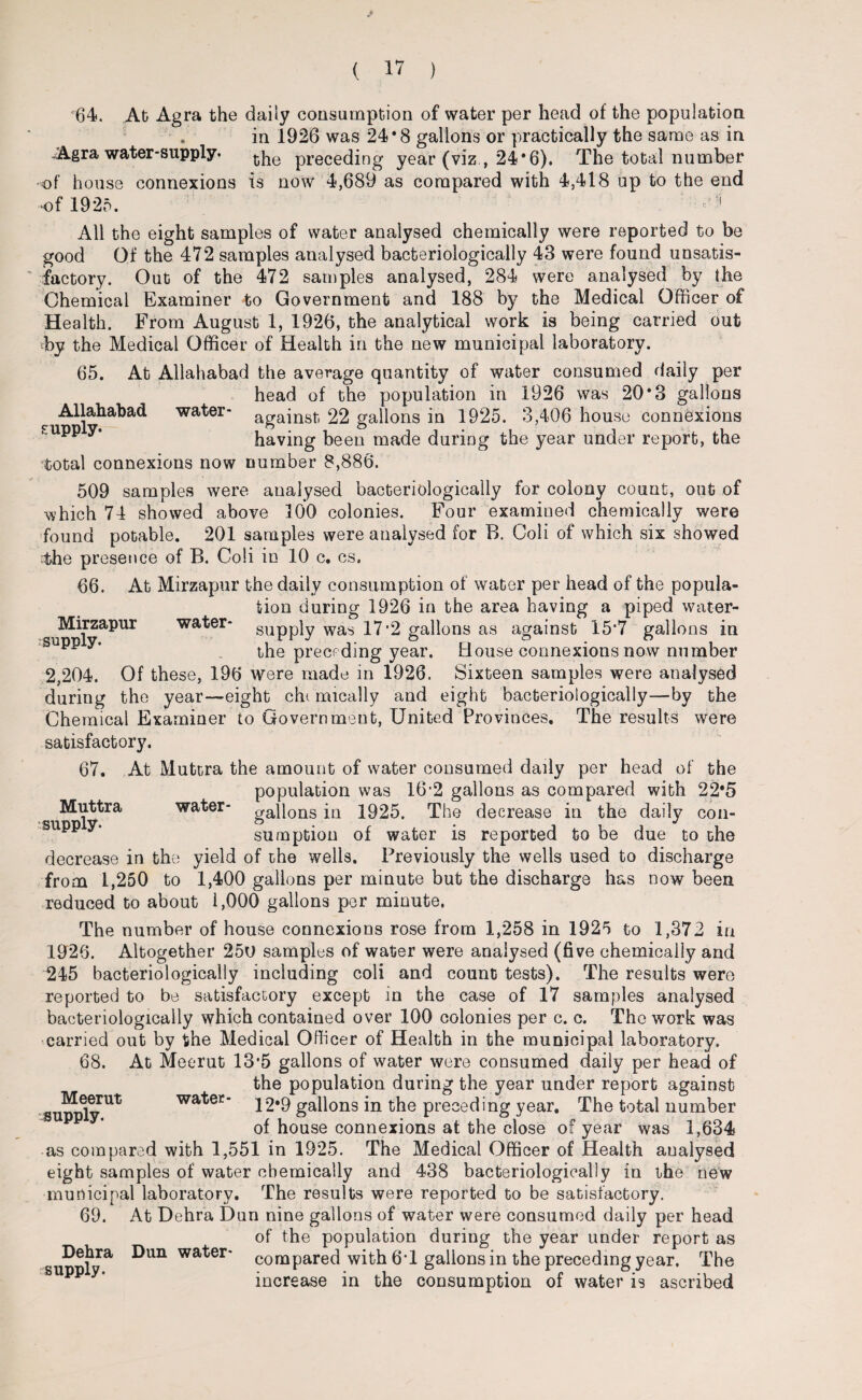 64. At Agra the daily consumption of water per head of the population in 1926 was 24*8 gallons or practically the same as in -Agra water-supply. the preceding year (viz 24*6). The total number of house connexions is now 4,689 as compared with 4,418 up to the end •of 1925. f 1 All the eight samples of water analysed chemically were reported to be good Of the 472 samples analysed bacteriologically 43 were found unsatis¬ factory. Out of the 472 samples analysed, 284 were analysed by the Chemical Examiner to Government and 188 by the Medical Officer of Health. From August 1, 1926, the analytical work is being carried out vby the Medical Officer of Health in the new municipal laboratory. 65. At Allahabad the average quantity of water consumed daily per head of the population in 1926 was 20*3 gallons c Allahabad water- against. 22 gallons in 1925. 3,406 house connexions K PP y* having been made during the year under report, the total connexions now number 8,886. 509 samples were analysed bacteriologically for colony count, out of which 74 showed above 100 colonies. Four examined chemically were found potable. 201 samples were analysed for B. Coli of which six showed -the presence of B. Coli in 10 c, cs. 66. At Mirzapur the daily consumption of water per head of the popula¬ tion during 1926 in the area having a piped water- ^Mirzapur water- supply was 17*2 gallons as against 15*7 gallons in p* y’ the preceding year. House connexions now number 2,204. Of these, 196 were made in 1926. Sixteen samples were analysed during the year—eight chi mically and eight bacteriologically—by the Chemical Examiner to Government, United Provinces. The results were satisfactory. 67. At Muttra the amount of water consumed daily per head of the population was 16-2 gallons as compared with 22*5 Muttra water- gallons in 1925. The decrease in the daily con- sumption of water is reported to be due to the decrease in the yield of the wells. Previously the wells used to discharge from 1,250 to 1,400 gallons per minute but the discharge has now been reduced to about 1,000 gallons per minute. The number of house connexions rose from 1,258 in 1925 to 1,372 in 1926. Altogether 250 samples of water were analysed (five chemically and 245 bacteriologically including coli and count tests). The results were reported to be satisfactory except in the case of 17 samples analysed bacteriologically which contained over 100 colonies per c. c. The work was carried out by the Medical Officer of Health in the municipal laboratory. 68. At Meerut 13*5 gallons of water were consumed daily per head of the population during the year under report against 12*9 gallons in the preceding year. The total number of house connexions at the close of year was 1,634 as compared with 1,551 in 1925. The Medical Officer of Health analysed eight samples of water chemically and 438 bacteriologically in the new municipal laboratory. The results were reported to be satisfactory. 69. At Dehra Dun nine gallons of water were consumed daily per head of the population during the year under report as compared with 6T gallons in the preceding year. The increase in the consumption of water is ascribed Meerut supply. water* Dehra supply. Dun water*