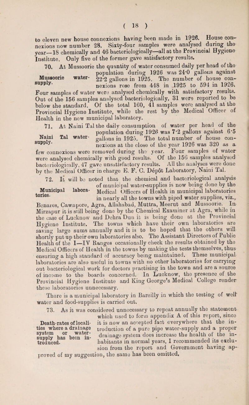 Mussoorie supply. water- Naini supply. Tal water - to eleven new house connexions having been made in 1926. House con¬ nexions now number 28. Sixty-four samples were analysed during the year—18 chemically and 46 bacteriologically—all at the Provincial Hygiene Institute. Only five of the former gave satisfactory results. 70. At Mussoorie the quantity of water consumed daily per head of the- population during 1926 was 24*0 gallons against 22*2 gallons in 1925. The number of house con¬ nexions rose from 448 in 1925 to 594 in 1926k Four samples of water were analysed chemically with satisfactory results. Out of the 156 samples analysed bacteriologically, 31 were reported to be below the standard. Of the total 160, 41 samples were analysed at the Provincial Hygiene Institute, while the rest by the Medical Officer of Health in the new municipal laboratory. 71. At Naini Tal the daily consumption of water per head of the population during 1926 was 7*2 gallons against 6*5 gallons in 1925. The total number of house con¬ nexions at the close of the year 1926 was 320 as a few connexions were removed during the year. Four samples of water were analysed chemically with good results. Of the 156 samples analysed bacteriologically, 47 gave unsatisfactory results. All the analyses were done by the Medical Officer in charge E. F. C. Dep6t Laboratory, Naini Tal. 72. It will be noted that) the chemical and bacteriological analysis of municipal water-supplies is now being done by the Medical Officers of Health in municipal laboratories in nearly all the towns with piped water supplies, viz., Benares, Cawnpore, Agra, Allahabad, Muttra, Meerut and Mussoorie. In Mirzapur it is still being done by the Chemical Examiner at Agra, while in the case of Lucknow and Dehra Dun it is being done at the Provincial Hygiene Institute. The towns which have their own laboratories are saving large sums annually and it is to be hoped that the others will shortly put up their own laboratories also. The Assistant Directors of Public Health of the I—IV Ranges occasionally check the results obtained by the Medical Officers of Health in the towns by making the tests themselves, thus ensuring a high standard of accuracy being maintained. These municipal laboratories are also useful in towns with no other laboratories for carrying out bacteriological work for doctors practising in the town and are a source of income to the boards concerned. In Lucknow, the presence of the Provincial Hygiene Institute and King George’s Medical College render these laboratories unnecessary. Municipal tories. labora- There is a municipal laboratory in Bareilly in which the testing of well water and food-supplies is carried out. 73. As it was considered unnecessary to repeat annually the statement which used to form appendix A of this report, since Death-rates of locali- it is now an accepted fact everywhere that the in¬ ties where a drainage croduction of a pure pipe water-supply and a proper Supply has1 beamin' drainage system does increase the health of the in- troduced. habitants in normal years, I recommended its exclu¬ sion from the report and Government having ap° proved of my suggestion, the same has been omitted.