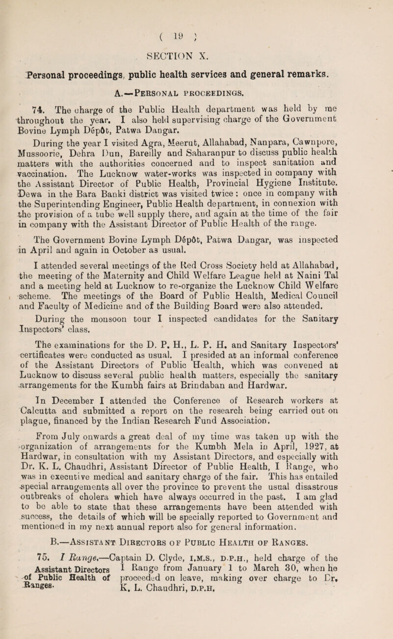 SECTION X. Personal proceedings, public health services and general remarks. A.—Personal proceedings. 74. The charge of the Public Health department was held by me throughout the year. I also held supervising charge of the Government Bovine Lymph D6p6t, Patwa Dangar. During the year I visited Agra, Meerut, Allahabad, Nanpara, Cawnpore, Mussoorie, Dehra Dun, Bareilly and Saharanpur to discuss public health matters with the authorities concerned and to inspect sanitation and vaccination. The Lucknow water-works was inspected in company with the Assistant Director of Public Health, Provincial Hygiene Institute. Dewa in the Bara Banki district was visited twice: once in company with the Superintending Engineer, Public Health department, in connexion with the provision of a tube well supply there, and again at the time of the fair in company with the Assistant Director of Public Health of the range. The Government Bovine Lymph D§p6t, Patwa Dangar, was inspected in April and again in October a3 usual. I attended several meetings of the Red Cross Society held at Allahabad, the meeting of the Maternity and Child Welfare League held at Naini Tal and a meeting held at Lucknow to re-organize the Lucknow Child Welfare scheme. The meetings of the Board of Public Health, Medical Council and Faculty of Medicine and of the Building Board were also attended. During the monsoon tour I inspected candidates for the Sanitary Inspectors* class. The examinations for the D. P. H.t L. P. H. and Sanitary Inspectors* certificates were conducted as usual. I presided at an informal conference of the Assistant Directors of Public Health, which was convened at Lucknow to discuss several public health matters, especially the sanitary -arrangements for the Kumbh fairs at Brindaban and Hardwar. In December I attended the Conference of Research workers at Calcutta and submitted a report on the research being carried out on plague, financed by the Indian Research Fund Association. From July onwards a great deal of my time was taken up with the ^organization of arrangements for the Kumbh Mela in April, 1927, at Hardwar, in consultation with my Assistant Directors, and especially with Dr. K. L. Chaudhri, Assistant Director of Public Health, I Range, who was in executive medical and sanitary charge of the fair. This has entailed -special arrangements all over the province to prevent the usual disastrous outbreaks of cholera which have always occurred in the past. I am glad to be able to state that these arrangements have been attended with success, the details of which will be specially reported to Government and mentioned in my next aunual report also for general information. B.—Assistant Directors of Public Health of Ranges. 75. I Range.—Captain D. Clyde, i.m.s., d.p.h., held charge of the Assistant Directors I Range from January 1 to March 30, when he of Public Health of proceeded on leave, making over charge to Dr, Bans68- K. L. Chaudhri, d.p.h.