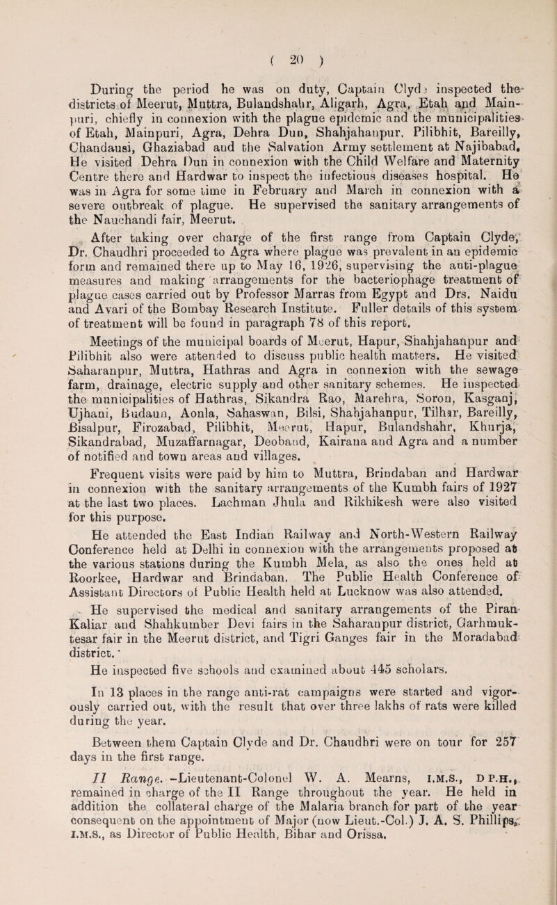 During the period he was on duty, Captain Clydj inspected the- districts of Meerut, Muttra, Bulandshahr, Aligarh, Agra, Etah apd Main- puri, chiefly in connexion with the plague epidemic and the municipalities- of Etah, Mainpuri, Agra, Dehra Dun, Shahjahanpur, Pilibhit, Bareilly, Chandausi, Ghaziabad and the Salvation Army settlement at Najibabad, He visited Dehra Dun in connexion with the Child Welfare and Maternity Centre there and Hardwar to inspect the iufectious diseases hospital. He was in Agra for some lime in February and March in connexion with a severe outbreak of plague. He supervised the sanitary arrangements of the Nauchandi fair, Meerut. After taking over charge of the first range from Captain Clyde, Dr. Chaudhri proceeded to Agra where plague was prevalent in an epidemic form and remained there up to May 16, 1926, supervising the anti-plague measures and making arrangements for the bacteriophage treatment of plague cases carried out by Professor Marras from Egypt and Drs. Naidu and Avari of the Bombay Research Institute. Fuller details of this system of treatment will be found in paragraph 78 of this report. Meetings of the municipal boards of Meerut, Hapur, Shahjahanpur and Pilibhit also were attended to discuss public health matters. He visited Saharanpur, Muttra, Hathras and Agra in connexion with the sewage farm, drainage, electric supply and other sanitary schemes. He inspected the municipalities of Hathras, Sikandra Rao, Marehra, Soron, Kasganj, Ujhani, Budaun, Aonla, Sahaswan, Bilsi, Shahjahanpur, Tilhar, Bareilly, Bisalpur, Firozabad, Pilibhit, Meerut, Hapur, Bulandshahr, Khurja, Sikandrabad, Muzaffarnagar, Deoband, Kairana and Agra and a number of notified and town areas and villages. Frequent visits were paid by him to Muttra, Brindaban and Hardwar in connexion with the sanitary arrangements of the Kumbh fairs of 1927 at the last two places. Lachman Jhula and Rikhikesh were also visited for this purpose. He attended the East Indian Railway and North-Western Railway Conference held at Delhi in connexion with the arrangements proposed aft the various stations during the Kumbh Mela, as also the ones held at Roorkee, Hardwar and Brindaban. The Public Health Conference of Assistant Directors of Public Health held at Lucknow was also attended. He supervised the medical and sanitary arrangements of the Piran Kaliar and Shahkumber Devi fairs in the Saharanpur district, Garhmuk- tesar fair in the Meerut district, and Tigri Ganges fair in the Moradabad district.* He inspected five schools and examined about 445 scholars. In 13 places in the range anti-rat campaigns were started and vigor¬ ously carried out, with the result that over three lakhs of rats were killed during the year. Between them Captain Clyde and Dr. Chaudhri were on tour for 257 days in the first range. II Range. -Lieutenant-Colonel W. A. Mearns, dp.h,, remained in charge of the II Range throughout the year. He held in addition the collateral charge of the Malaria branch for part of the year consequent on the appointment of Major (now Lieut.-Col.) J. A. S. Phillips^, I.M.S., as Director of Public Health, Bibar and Orissa.