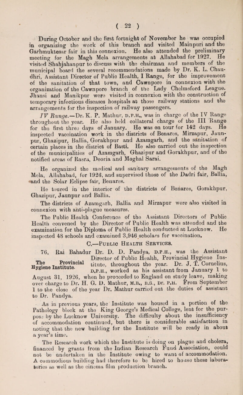 During October and the first fortnight of November he was occupied in organizing the work of this branch and visited Mainpuri and the Garhmuktesar fair in this connexion. He also attended the preliminary meeting for the Magh Mela arrangements at Allahabad for 1927. He visited Shahjahanpur to discuss with the chairman and members of the municipal board the several recommendations made by Dr. K. L. Chau- dhri, Assistant Director of Public Health, I Range, for the improvement of the sanitation of that town, and Cawnpore in connexion with the organization of the Cawnpore branch of the Lady Chelmsford League. Jhansi and Manikpur were visited in connexion with the construction of temporary infectious diseases hospitals ato those railway stations and the arrangements for the inspection of railway passengers. IV Range.—Dr. K. P. Mathur, d.p.h., was in charge of the IV Range throughout the year. He also held collateral charge of the III Range for the first three days of January. He was on tour for 142 days. He inspected vaccination work in the districts of Benares, Mirzapur, Jaun- pur, Ghazipur, Ballia, Gorakhpur and Azamgarh, and the sanitation of certain places in the district of Basti. He also carried out the inspection of the municipalities of Azamgarh, Ghazipur and Gorakhpur, and of the notified areas of Rasra, Deoria and Moghal Sarai. He organized the medical and sanitary arrangements of the Magh Mela, Allahabad, for 1926, and supervised those of the Dadri fair, Ballia, and the Solar Eclipse fair, Benares. He toured in the interior of the districts of Benares, Gorakhpur, Ghazipur, Jaunpur and Ballia. The districts of Azamgarh, Ballia and Mirzapur were also visited in connexion with anti-plague measures. The Public Health Conference of the Assistant Directors of Public Health convened by the Director of Public Health was attended and the examination for the Diploma of Public Health conducted at Lucknow. He inspected 48 schools and examined 8,946 scholars for vaccination. C.—Public Health Services. 76, Rai Bahadur Dr. D. D. Pandy a, D.P.H., was the Assistant Director of Public Health, Provincial Hygiene Ins- T Provincial titute, throughout the year. Dr. J. T. Cornelius, Hygiene Institute. d.p.h., worked as his assistant from January 1 to August 31, 1926, when he proceeded to England on study leave, making over charge to Dr. H. G. D. Mathur, M.B., B.O., Dr. P.H. From September 1 to the close of the year Dr. Mathur carried out the duties of assistant to Dr. Pandya. As in previous years, the Institute was housed in a portion of the Pathology block at the King George’s Medical College, lent for the pur¬ pose by the Lucknow University. The difficulty about the insufficiency of accommodation continued, but there is considerable satisfaction in noting that the new building for the Institute will be ready in about a year’s time. The Research work which the Institute is doing on plague and cholera, financed by grants from the Indian Research Fund Association, could not be undertaken in the Institute owing to want of accommodation. A commodious building had therefore to be hired to house these labora¬ tories as well as the cinema film production branch.