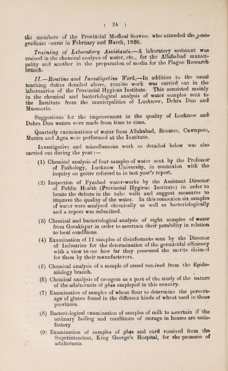 the members of the Provincial Medical Service, who attended the j>ost«- graduate course in February and March, 1926. Training of Laboratory Assistants.—A laboratory assistant was trained in the chemical analysis of water, etc., for the Allahabad munici¬ pality and another in the preparation of media for the Plague Research branch. II,—Routine and Investigative Work,—In addition to the^ usual teaching duties detailed above, routine work was carried out in the laboratories of the Provincial Hygiene Institute. This consisted mainly in the chemical and bacteriological analysis of water samples sent to the Institute from the municipalities of Lucknow, Debra Dun and Mussoorie. Suggestions for the improvement in the quality of Lucknow and Dehra Dun waters were made from time to time. Quarterly examinations of water from Allahabad, Benares, Cawnpore, Muttra and Agra were performed at the Institute. Investigative and miscellaneous work as detailed below was also carried out during the year :— (1) Chemical analysis of four samples of water sent by the Professor of Pathology, Lucknow University, in connexion with the inquiry on goitre referred to in last year’s report. (2) Inspection of Fyzabad water-works by the Assistant Director of Public Health (Provincial Hygiene Institute) in order to locate the defects in the tube wells and suggest measures to improve the quality of the water. In this connexion six samples of water were analysed chemically as well as bacteriologicaily and a report was submitted. (3) Chemical and bacteriological analysis of eight samples of water from Gorakhpur in order to ascertain their potability in relation to local conditions. (4) Examination of 11 samples of disinfectants sent by the Director of Industries for the determination of the germicidal efficiency with a view to see how far they possessed the merits claimed for them by their manufacturers. (5) Chemical analysis of a sample of cresol received from the Epide* miology branch. (6) Chemical analysis of cocogem as a part of the study of the nature of the adulterants of ghee employed in this country. (7) Examination of samples of wheat flour to determine the percent¬ age of gluten found in the different kinds of wheat used in these- provinces. (8) Bacteriological examination of samples of milk to ascertain if the ordinary boiling and conditions of storage in houses are satis* factory. (9) Examination of samples of ghee and curd received from th& Superintendent, King George’s Hospital, for the presence of i adulterants.