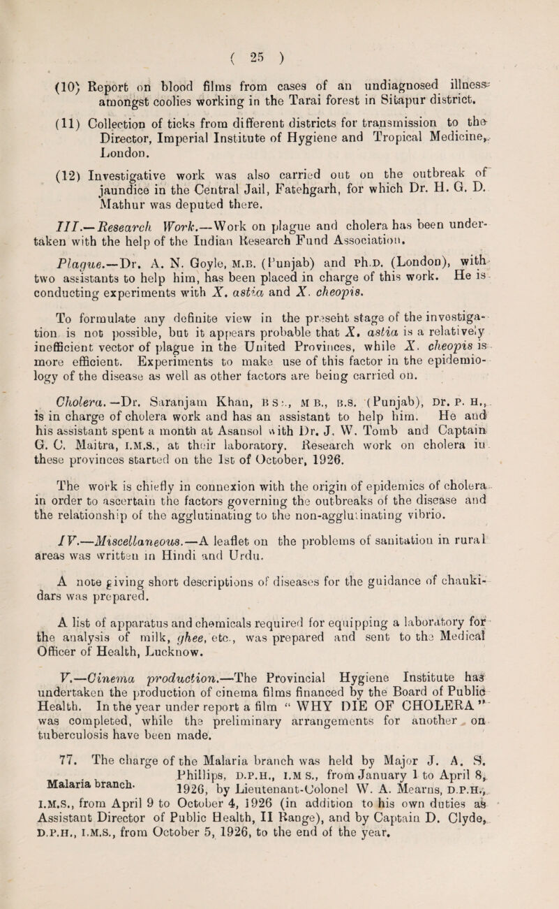 (10) Report on blood films from cases of an undiagnosed illness^ amongst coolies working in the Tarai forest in Sitapur district. (11) Collection of ticks from different districts for transmission to the- Director, Imperial Institute of Hygiene and Tropical Medicine*. London. (12) Investigative work was also carried out on the outbreak of jaundice in the Central Jail, Fatehgarh, for which Dr. H. G. D. Mathur was deputed there. III. —Research Work.—Work on plague and cholera has been under¬ taken with the help of the Indian Research Fund Association. Plague.—Dr. A. N. Goyle, m.b. (Punjab) and ph.D. (London), with- two assistants to help him, has been placed in charge of this work. He is- conducting experiments with X. astia and X. cheopis. To formulate any definite view in the present stage of the investiga¬ tion is not possible, but it appears probable that X. astia is a relatively inefficient vector of plague in the United Provinces, while X. cheopis is more efficient. Experiments to make use of this factor in the epidemio¬ logy of the disease as well as other factors are being carried on. Cholera. —Dr. Saranjam Khan, BS:., MB., b.s. (Punjab), Dr. P. H,, is in charge of cholera work and has an assistant to help him. He and his assistant spent a month at Asansol with Dr. J„ W. Tomb and Captain G. C. Maitra, I.M.S., at their laboratory. Research work on cholera in these provinces started on the 1st of October, 1926. The work is chiefly in connexion with the origin of epidemics of cholera in order to ascertain the factors governing the outbreaks of the disease and the relationship of the agglutinating to the non-agglminating vibrio. IV. —Miscellaneous.—A leaflet on the problems of sanitation in rural areas was written in Hindi and Urdu. A note giving short descriptions of diseases for the guidance of chauki- dars was prepared. A list of apparatus and chemicals required for equipping a laboratory for the analysis of milk, ghee, vtc., was prepared and sent to the Medical Officer of Health, Lucknow. V. —Cinema production.—>The Provincial Hygiene Institute has undertaken the production of cinema films financed by the Board of Publics Health. In the year under report a film “WHY DIE OF CHOLERA ** was completed, while the preliminary arrangements for another on tuberculosis have been made. 77. The charge of the Malaria branch was held by Major J. A. S. . Phillips, d.p.h,, I.MS., from January 1 to April 8, Malaria ranch. 1926, by Lieutenant-Uolonel W. A. Mearns, d.p.h,, I.M.S., from April 9 to October 4, 1926 (in addition to his own duties a& Assistant Director of Public Health, II Range), and by Captain D. Clyde, D.p.h., I.M.S., from October 5, 1926, to the end of the year.