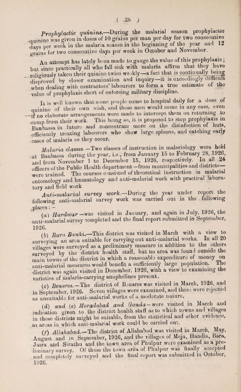 ( -28 ) Prophylactic quinine.—During the malaria) season prophylactic quinine was given in doses of 10 grains per man per day for two consecutive days per week in the malaria season in the beginning of the year and 12 grains for two consecutive days per week in October and November. An attempt has lately been made to gauge the value of this prophylaxis ; but since practically all who fall sick with malaria affirm that they have religiously taken their quinine twice weekly—a fact that is continually being disproved by closer examination and inquiry—it is exceedingly difficult when dealing with contractors’ labourers to form a true estimate of the value of prophylaxis short of enforcing military discipline. It is well known that some people come to hospital daily for a dose of quinine of their own wish, and these men would come in any case, even _n0 elaborate arrangements were made to intercept them on returning to camp from their work This being so, it is proposed to stop prophylaxis in Banbassa in future and concentrate more on the disinfection of huts, efficiently treating labourers who show large spleens, and catching early cases of malaria as they occur. Malaria classes. —Two classes of instruction in malariology were held at Banbassa during the year, i.e., from January 15 to February 28, 1926, and from November 1 to December 15, 1926, respectively. In all 24 officers of the Public Health department —from municipalities and districts— were trained. The courses consisted of theoretical instruction in malarial entomology and hsematology and anti-malarial work with practical labora¬ tory and held work Anti-malarial survey work.—Daring the year under report the following anti-malarial survey work was carried out m the following places: — (a) Hardwar — was visited in January, and again in July, 1926, the -anti-malarial survey completed and the final report submitted in September, 1926. (h) Bara Banki.—This district was visited in March with a view to surveying an area suitable for carrying out anti-malarial works. In all 20 villages were surveyed as a preliminary measure in addition to the others surveyed by the district health staff, but no area was found outside the main towns of the district in which a reasonable expenditure of money on anti-malarial measures would benefit a sufficiently large population. Ihe district was again visited in December, 1926, with a view to examining the varieties of malaria-carrying anophelines present. (c) Benares. — The district of Benares was visited in March, 1926, and -in September, 1926. Seven villages were examined, and these were rejected as unsuitable for anti-malarial works of a moderate nature. (d) and (e) Moradabad and Gonda-were visited in March and indication cfiven to the district health staff as to which towns and villages in these districts might be suitable, from the statistical and othei evidence, as areas in which anti-malarial work could be carried out. (t) Allahabad,.—The district of Allahabad was visited in March, May, August and in September, 1926, and tbe villages of Meja, Handia, Bara, Jasra and Sirathu and the town area of Phulpur were examined as a pre¬ liminary survey. Of these the town area of Phulpur was finally accepted aud completely surveyed and the final report was submitted in October, 1926.