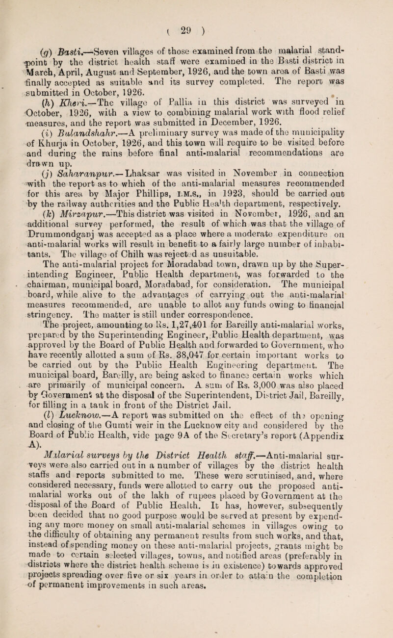 (g) Basti.—Seven villages of those examined from the malarial stand¬ point by the district health staff were examined in the Basti district in March, April, August and September, 1926, and the town area of Basti was finally accepted as suitable and its survey completed. The report was submitted in October, 1926. (h) KheH.-The village of Pallia in this district was surveyed in October, 1926, with a view to combining malarial work with flood relief measures, and the report was submitted in December, 1926. (a) Balandshahr.—A preliminary survey was made of the municipality of Khurja in October, 1926, and this town will require to be visited before and during the rains before final anti-malarial recommendations are drawn up. (j) Saharanpur.— Lhaksar was visited in November in connection with the report as to which of the anti-malarial measures recommended for this area by Major Phillips, I.M.S., in 1923, should be carried out by the railway authorities and the Public Health department, respectively. (Ic) Mirzapur.—This district was visited in November, 1926, and an additional survey performed, the result of which was that the village of Drummondganj was accepted as a place where a moderate expenditure on anti-malarial works will result in benefit to a fairly large number of inhabi¬ tants. The village of Ghilh was rejected as unsuitable. The anti-malarial project for Moradabad town, drawn up by the Super¬ intending Engineer, Public Health department, was forwarded to the chairman, municipal board, Moradabad, for consideration. The municipal board, while alive to the advantages of carrying out the anti-malarial measures recommended, are unable to allot any funds owing to financial stringency. The matter is still under correspondence. The project, amounting to Us. 1,27,401 for Bareilly anti-malarial works, prepared by the Superintending Engineer, Public Health department, was approved by the Board of Public Health and forwarded to Government, who have recently allotted a sum of Rs. 38,047 for certain important works to be carried out by the Public Health Engineering department. The municipal board, Bareilly, are being asked to finance certain works which are primarily of municipal concern. A sum of Rs. 3,000 was aiso placed by Government at the disposal of the Superintendent, District Jail, Bareilly, for filling in a tank in front of the District Jail. (1) Lucknow.—A report was submitted on the effect of ths opening and closing of the Gumti weir in the Lucknow city and considered by the Board of Public Health, vide page 9A of the Secretary’s report (Appendix A). Malarial surveys by the District Health staff.—Anti-malarial sur¬ veys were also carried out in a number of villages by the district health staffs and reports submitted to me. These were scrutinised, and, where considered necessary, funds were allotted to carry out the proposed anti- malarial works out of the lakh of rupees placed by Government at the disposal of the Board of Public Health. It has, however, subsequently been decided that no good purpose would be served at present by expend¬ ing any more money on small anti-malarial schemes in villages owing to the difficulty of obtaining any permanent results from such works, and that, instead of spending money on these anti-malarial projects, grants might be made to certain selected villages, towns, and notified areas (preferably in districts where the district health scheme is in existence) towards approved projects spreading over five or six years in order to attain the completion of permanent improvements in such areas.