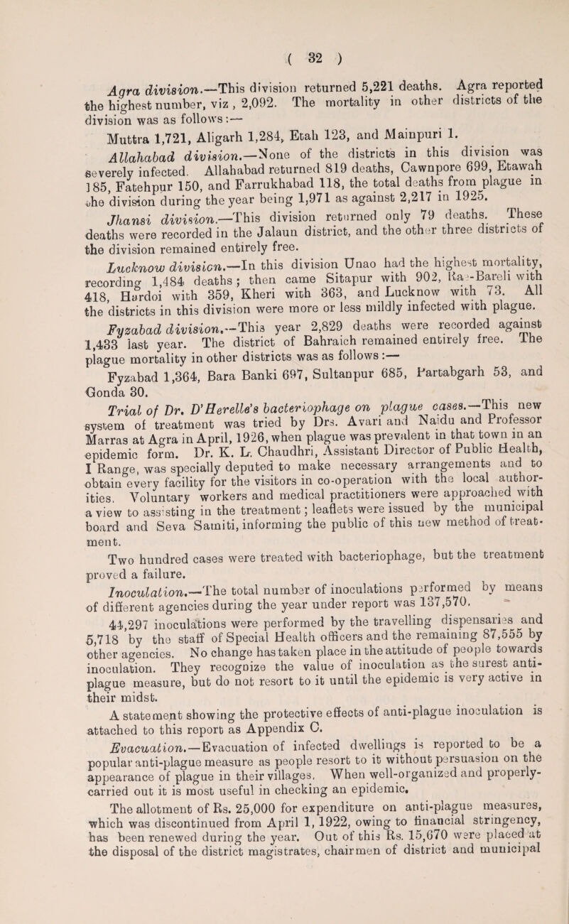Aqra division.—This division returned 5,221 deaths. Agra reported the highest number, viz, 2,092. The mortality in other districts of the division was as follows:— Muttra 1,721, Aligarh 1,284, Etah 123, and Mainpuri 1. Allahabad division—None of the districts in this division was severely infected. Allahabad returned 819 deaths, Cawnpore 699, Etawah 185, Fatehpur 150, and Farrukhabad 118, the total deaths from plague in 4,he division during the year being 1,971 as against 2,217 in 1925. Jhansi division—This division returned only 79 deaths. These deaths were recorded in the Jalaun district, and the other three districts oi the division remained entirely free. Lucknow division.—In this division Unao had the highest mortality, recording 1,484 deaths ; then came Sitapur with 902, Rai-bareh with 418, Hardoi with 359, Kheri with 363, and Lucknow with 73. All the districts in this division were more or less mildly infected with plague. Fymbad division,—Thi3 year 2,829 deaths were lecoided agaiust 1,433 last year. The district of Bahraich remained entirely free, lhe piague mortality in other districts was as follows Fyzabad 1,364, Bara Banki 697, Sultanpur 685, Fartabgarh 53, and Gonda 30. Trial of Dr. D’ Her ells'8 bacteriophage on plague cases.—This new system of treatment was tried by Drs. Avari anti Naidu and Professor Marras at Agra in April, 1926, when plague was prevalent in that town m an epidemic form. Dr. K. L. Chaudhri, Assistant Director of Public Health, I Range, was specially deputed to make necessary arrangements and to obtain every facility for the visitors in co-operation with the local author¬ ities, Voluntary workers and medical practitioners were approached with a view to assisting in the treatment; leaflets were issued by the municipal board and Seva Samiti, informing the public of this new method of treat¬ ment. Two hundred cases were treated with bacteriophage, but the treatment proved a failure. Inoculation.—The total number of inoculations performed by means of different agencies during the year under repoit was lo7,570. 44,297 inoculations were performed by the travelling dispensaries and 5,718 by the staff of Special Health officers and the remaining 87,555 by other agencies. No change has taken place in the attitude of people towards inoculation. They recognize the value of inoculation as the surest anti¬ plague measure, but do nob resort to it until the epidemic is very active in their midst. A statement showing the protective effects of anti-plague inoculation is attached to this report as Appendix C. Evacuation.—Evacuation of infected dwellings is reported to be a popular anti-plague measure as people resort to it without persuasion on the appearance of plague in their villages, When well-organized and piopeily- carried out it is most useful in checking an epidemic. The allotment of Rs. 25,000 for expenditure on anti-plague measures, which was discontinued from April 1, 1922, owing to flnaucial stringency, has been renewed during the year. Out of this Rs. 15,670 were placed at the disposal of the district magistrates, chairmen of district and municipal