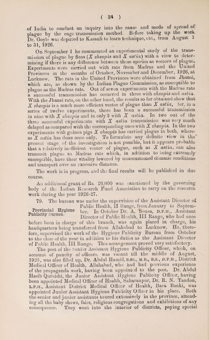 of India to conduct an inquiry into the cause and mode of spread of: plague by the cage transmission method. Before taking up the work. Dr. Goyle was deputed to Kasauli to learn technique, etc., from August 1 to 31, 1926. On September 1 he commenced an experimental study of the trans- mission of plague by fleas (A cheopis and X astia) with a view to deter¬ mining if there is any difference between these species as vectois of plague8. Experiments were carried out with rats from Madras and the United Provinces in the months of October, ISovember and Decembei, 1926, at Lucknow. The rats in the United Provinces were ootamed from Jhansi^ which arc, as shown by the Indian Plague Commission, as susceptible to plague as the Madras rats. Out of seven experiments with the Madras rats a successful transmission has occurred in three with cheopis and astia. With the Jhansi rats, on the other hand, the results so far obtained show that X cheopis is a much more efficient vector of plague than X astia, for, in a series of twelve experiments, there has been a successful transmission in nine with X cJieopis and in only 3 with X astia* In two out of the three successful experiments with X astia transmission was very much delayed as compared with the corresponding ones with X cheopis. In the two experiments with guinea pigs X cheopis has carried plague in both, where¬ as X astia has done once only. To formulate any definite view in the present stage of the investigation is not possible, but it appears probable that a relatively inefficient vector of plague, such as X astia, can also transmit plague to Madras rats which, in addition to being extremely susceptible, have their vitality lowered by unaccustomed climatic conditions and transport over an excessive distance. The work is in progress, and the final results will be published in due course. An additional grant of Rs. 20,000 was sanctioned by the governing body of the Indian Research Fund Association to carry on the research work during the year 1926^27. 79. The bureau was under the supervision of the Assistant Director o.£ Public Health, II Range, from January to Sepfcem- Provincial Hygiene per> In October Dr. A. Sousa, D.P.H., Assistant ~uo ici y Director of Public Health, III Range, who had once before been in charge of this branch, was again placed in charge, his headquarters being transferred from Allahabad to Lucknow. He, there¬ fore, supervised the work of the Hygiene Publicity Bureau from October to the close of the year in addition to his duties as the Assistant Director of Public Health, III Range. This arrangement proved very satisfactory. The post of the Senior Assistant Hygiene Publicity Officer, which, on account of paucity of officers, was vacant till the middle of August, 1926, was also filled up, Dr. Abdul Hamid, B.sc., m b., b.s., d.p.h., District Medical Officer of Health, Allahabad, who had had previous experience of the propaganda work, having been appoint’ d to the post. Dr. Abdul Hasib Quraishi, the Junior Assistant Hygiene Publicity Officer, having been appointed Medical Officer of Health, Saharanpur, Dr. R. N. Tandon, L.P.H., Assistant District Medical Officer of Health, Bara Banki, was appointed Junior Assistant Hygiene Publicity Officer in his place. Both the senior and junior assistants toured extensively in the province, attend¬ ing all the baby shows, fairs, religious congregations and exhibitions of any consequence. They went into the interior of districts, paying special