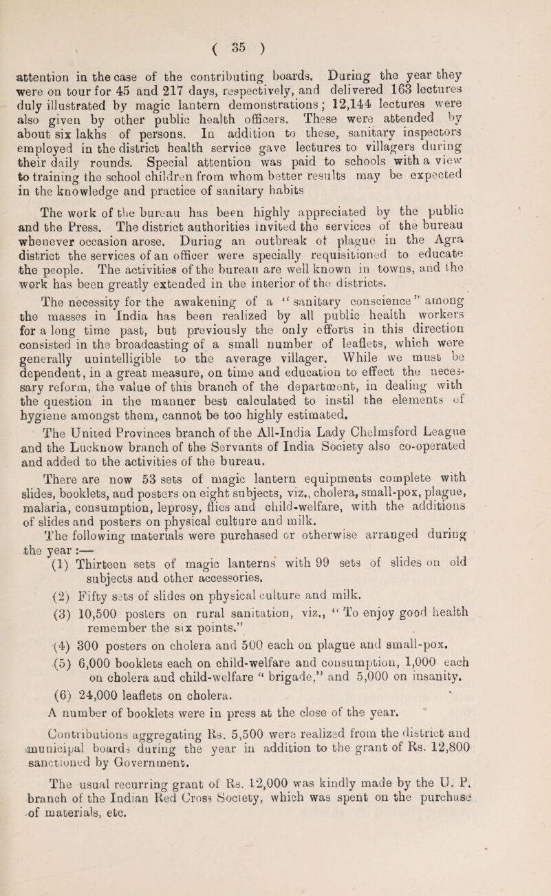 attention in the case of the contributing boards. During the year they were on tour for 45 and 217 days, respectively, and delivered 163 lectures duly illustrated by magic lantern demonstrations ; 12,144 lectures were also given by other public health officers. These were attended by about six lakhs of persons. In addition to these, sanitary inspectors employed in the district health service gave lectures to villagers during their daily rounds. Special attention was paid to schools with a view to training the school children from whom better results may be expected in the knowledge and practice of sanitary habits The work of the bureau has been highly appreciated by the public and the Press. The district authorities invited the services ot the bureau whenever occasion arose. During an outbreak of plague in the Agra district the services of an officer were specially requisitioned to educate the people. The activities of the bureau are well known in towns, and the work has been greatly extended in the interior of the districts. The necessity for the awakening of a “ sanitary conscience'’ among the masses in India has been realized by all public health workers for a long time past, but previously the only efforts in this direction consisted in the broadcasting of a small number of leaflets, which were generally unintelligible to the average villager. While we must be dependent, in a great measure, on time and education to effect the neces¬ sary reform, the value of this branch of the department, in dealing with the question in the manner best calculated to instil the elements of hygiene amongst them, cannot be too highly estimated. The United Provinces branch of the All-India Lady Chelmsford League and the Lucknow branch of the Servants of India Society also co-operated and added to the activities of the bureau. There are now 53 sets of magic lantern equipments complete with slides, booklets, and posters on eight subjects, viz,, cholera, small-pox, plague, malaria, consumption, leprosy, flies and child-welfare, with the additions of slides and posters on physical culture and milk. The following materials were purchased cr otherwise arranged during the year :—- (1) Thirteen sets of magic lanterns with 99 sets of slides on old subjects and other accessories. (2) Fifty sets of slides on physical culture and milk. (3) 10,500 posters on rural sanitation, viz,, “ To enjoy good health remember the six points.” (4) 300 posters on cholera and 500 each on plague and small-pox, (5) 6,000 booklets each on child-welfare and consumption, 1,000 each on cholera and child-welfare “ brigade.and 5,000 on insanity, (6) 24,000 leaflets on cholera. A number of booklets were in press at the close of the year. Contributions aggregating Rs. 5,500 were realized from the district and municipal boards during the year in addition to the grant of Rs. 12,800 sanctioned by Government. The usual recurring grant of Rs. 12,000 was kindly made by the U. P. branch of the Indian Red Cross Society, which was spent on the purchase -of materials, etc.