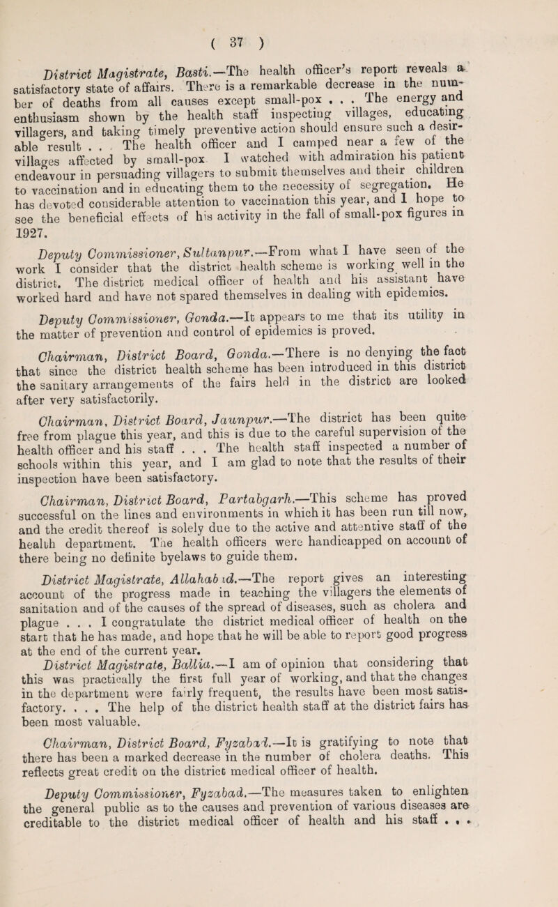 District Magistrate, Basti.-The health officer’s report reveals a. satisfactory state of affairs. There is a remarkable decrease in the num¬ ber of deaths from all causes except small-pox ... I he energy and enthusiasm shown by the health staff inspecting villages, educating villagers, and taking timely preventive action should ensure such a desir¬ able ° result . . - The health officer and I camped near a few of the villages affected by small-pox I watched with admiration his parent endeavour in persuading villagers to submit themselves and their children to vaccination and in educating them to the necessity of segregation, tie has devoted considerable attention to vaccination this year, and 1 hope to see the beneficial effects of his activity in the fall of small-pox figures m 1927. Deputy Commissioner, Sultanpur.—From what I have seen of the work I consider that the district health scheme is working well in the district. The district medical officer of health and his assistant, have worked hard and have not spared themselves in dealing with epidemics. Deputy Commissioner, Gcnda.—'It appears to me that its utility in the matter of prevention and control of epidemics is proved. Chairman, District Board, Gonda.—There is no denying the fact that since the district health scheme has been introduced in this district the sanitary arrangements of the fairs held in the district are looked after very satisfactorily. Chairman, District Board, Jaunpur,—The district has been quite free from plague this year, and this is due to the careful supervision of the health officer and his staff . . . The health staff inspected a numoei of schools within this year, and I am glad to note that the results of their inspection have been satisfactory. Chairman, District Board, Partahgarh.—This scheme has proved successful on the lines and environments in which it has been run till now, and the credit thereof is solely due to the active and attentive staff of the health department. The health officers were handicapped on account of there being no definite byelaws to guide them, District Magistrate, AUahab id.-— The report gives an interesting account of the progress made in teaching the vdlagers the elements of sanitation and of the causes of the spread of diseases, such as cholera and plague ... I congratulate the district medical officer of health on the start that he has made, and hope that he will be able to report good progress at the end of the current year. District Magistrate, Ballia.—>1 am of opinion that considering that this was practically the first full year of working, and that the changes in the department were fairly frequent, the results have been most satis¬ factory. , . . The help of the district health staff at the district fairs has been most valuable. Chairman, District Board, Fyzabal.—It is gratifying to note that there has been a marked decrease in the number of cholera deaths. This reflects great credit on the district medical officer of health. Deputy Commissioner, Fyzabad,—The measures taken to enlighten the general public as to the causes and prevention of various diseases are creditable to the district medical officer of health and his staff . • .