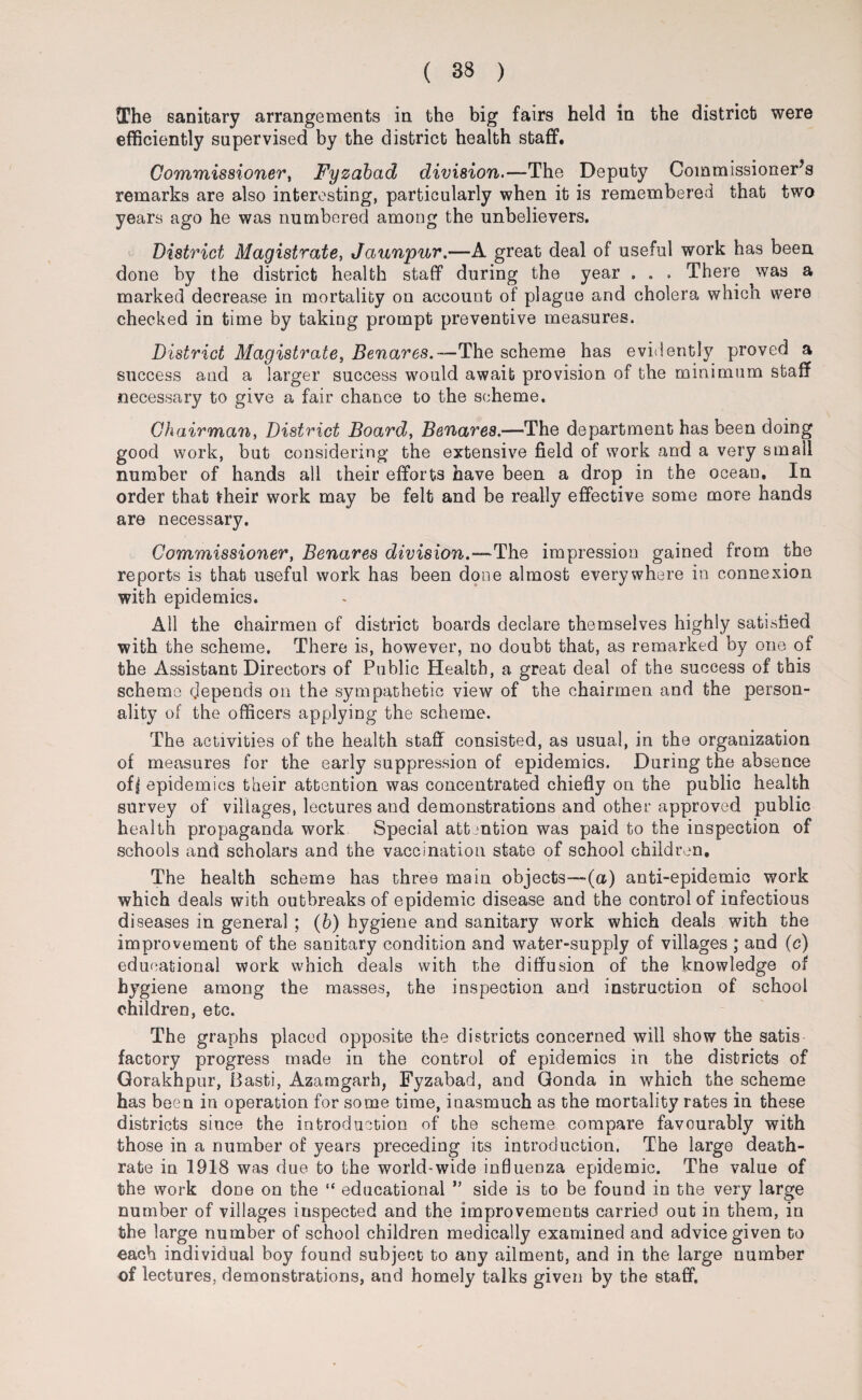 The sanitary arrangements in the big fairs held in the district were efficiently supervised by the district health staff. Commissioner, Fyzabctd division.—The Deputy Commissioner’s remarks are also interesting, particularly when it is remembered that two years ago he was numbered among the unbelievers. District Magistrate, Jaunpur.—A great deal of useful work has been done by the district health staff during the year . . . There ^vas a marked decrease in mortality on account of plague and cholera which were checked in time by taking prompt preventive measures. District Magistrate, Benares.—The scheme has evidently proved a success and a larger success would await provision of the minimum staff necessary to give a fair chance to the scheme. Chairman, District Board, Benares.—The department has been doing good work, but considering the extensive field of work and a very small number of hands all their efforts have been a drop in the ocean. In order that their work may be felt and be really effective some more hands are necessary. Commissioner, Benares division.—The impression gained from the reports is that useful work has been done almost everywhere in connexion with epidemics. All the chairmen of district boards declare themselves highly satisfied with the scheme. There is, however, no doubt that, as remarked by one of the Assistant Directors of Public Health, a great deal of the success of this scheme depends on the sympathetic view of the chairmen and the person¬ ality of the officers applying the scheme. The activities of the health staff consisted, as usual, in the organization of measures for the early suppression of epidemics. During the absence of| epidemics their attention was concentrated chiefly on the public health survey of villages, lectures and demonstrations and other approved public health propaganda work Special attention was paid to the inspection of schools and scholars and the vaccination state of school children. The health scheme has three main objects—(a) anti-epidemic work which deals with outbreaks of epidemic disease and the control of infectious diseases in general ; (6) hygiene and sanitary work which deals with the improvement of the sanitary condition and water-supply of villages ; and (c) educational work which deals with the diffusion of the knowledge of hygiene among the masses, the inspection and instruction of school children, etc. The graphs placed opposite the districts concerned will show the satis factory progress made in the control of epidemics in the districts of Gorakhpur, Basti, Azamgarh, Fyzabad, and Gonda in which the scheme has been in operation for some time, inasmuch as the mortality rates in these districts since the introduction of the scheme compare favourably with those in a number of years preceding its introduction. The large death- rate in 1918 was due to the world-wide influenza epidemic. The value of the work done on the “ educational ” side is to be found in the very large number of villages inspected and the improvements carried out in them, in the large number of school children medically examined and advice given to each individual boy found subject to any ailment, and in the large number of lectures, demonstrations, and homely talks given by the staff.