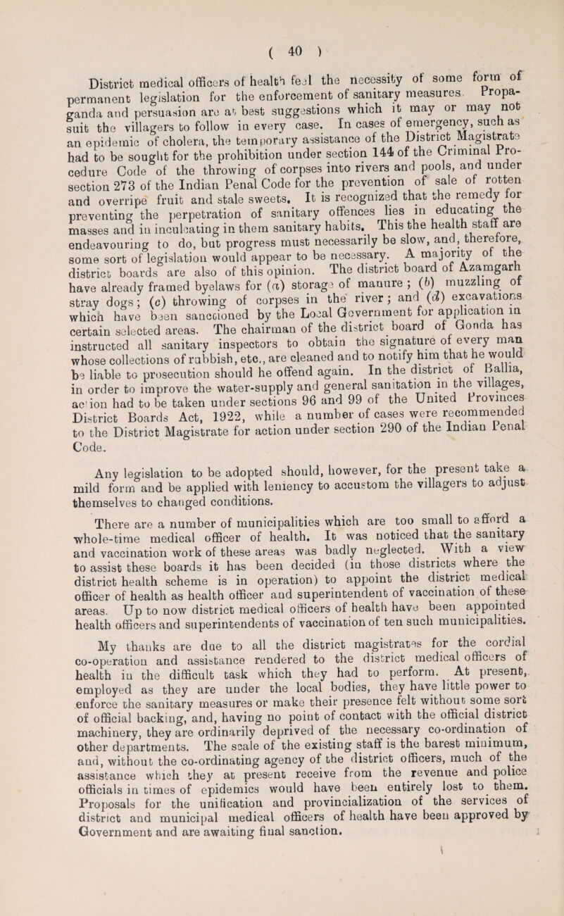 District medical officers of health feel the necessity of some form of permanent legislation for the enforcement of sanitary measures. Propa¬ ganda and persuasion are at best suggestions which it may or may not suit the villagers to follow in every case. In cases of emergency, such as an epidemic of cholera, the temporary assistance of the District Magistrate had to be sought for the prohibition under section 144 of the Criminal Pro- cedure Code of the throwing of corpses into rivers and pools, and under section 273 of the Indian Penal Code for the prevention of sale of rotten and overripe fruit and stale sweets. It is recognized that the remedy for preventing the perpetration of sanitary offences lies in educating t e masses and in inculcating in them sanitary habits. This the health staff are endeavouring to do, but progress must necessarily be slow, and, therefore, some sort of legislation would appear to be necessary. A majority of the district boards are also of this opinion. The district board of Azamgar have already framed byelaws for (a) storage of manure ; (b) muzzling or stray dogs; (c) throwing of corpses in the river ; and (d) excavations which have been sanctioned by the Local Government for application in certain selected areas. The chairman of the district board of Gonda has instructed all sanitary inspectors to obtain the signature of every man whose collections of rubbish, etc,, are cleaned and to notify him that he would be liable to prosecution should he offend again. In the district of Ba la, in order to improve the water-supply and general sanitation in the villages, ac'ion had to be taken under sections 96 and 99 of the United Provinces District Boards Act, 1922, while a number of cases were recommended to the District Magistrate for action under section 290 of the Indian I enal Code. Any legislation to be adopted should, however, for the present take a mild form and be applied with leniency to accustom the villagers to adjust themselves to changed conditions. There are a number of municipalities which are too small to afford a whole-time medical officer of health. It was noticed that the sanitary and vaccination work of these areas was badly neglected. With a view to assist these boards it has been decided (in those districts wheie the district health scheme is in operation) to appoint the district medical officer of health as health officer and superintendent of vaccination of these areas. Up to now district medical officers of health have been appointed health officers and superintendents of vaccination of ten such municipalities. My thanks are doe to all the district magistrates for the cordial co-operation and assistance rendered to the district medical officers of health in the difficult task which they had to perform. At present, employed as they are under the local bodies, they have little power to enforce the sanitary measures or make their presence felt without some soil of official backing, and, having no point of contact with the official district machinery, they are ordinarily deprived of the necessary co-ordination of other departments. The scale of the existing staff is the barest minimum, and, without the co-ordinating agency of the district officers, much of the assistance which they at present receive from the revenue and police officials in times of epidemics would have been entirely lost to. them. Proposals for the unification and provincialization of the services of district and municipal medical officers of health have been approved by Government and are awaiting final sanction.