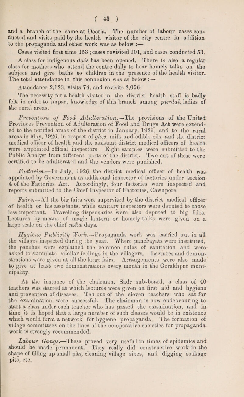 ( 43 ) and a branch of the same at Deoria. The number of labour cases con¬ ducted and visits paid by the health visitor of the city centre in addition to the propaganda and other work was as below :— Cases visited first time 153 ; cases revisited 101, and cases conducted 53, A class for indigenous dais has been opened. There is also a regular class for mothers who attend the centre daily to hear homely talks on the subj ect and give baths to children in the presence of the health visitor. The total attendance in this connexion was as below : — Attendance 2,123, visits 74, and revisits 2,056. The necessity for a health visitor in the district health staff is badly felt, in order to impart knowledge of this branch among -purdah ladies of the rural areas. Prevention of Food Adulteration.—The provisions of the United Provinces Prevention of Adulteration of Food and Drugs Act were extend¬ ed to the notified areas of the district in January, 1926, and to the rural areas in May, 1926, in respect of ghee, milk and edible oils, and the district medical officer of health and the assistant district medical officers of health were appointed official inspectors. Eight samples were submitted to the Public Analyst from different parts of the district. Two out of these were certified to be adulterated and the vendors were punished. Factories.—In July, 1926, the district medical officer of health was appointed by Government as additional inspector of factories under section 4 of the Factories Act. Accordingly, four factories were inspected and reports submitted to the Chief Inspector of Factories, Cawnpore. Fairs,—All the big fairs were supervised by the district medical officer of health or his assistants, while sanitary inspectors were deputed to those less important. Travelling dispensaries were also deputed to big fairs. Lectures by means of magic lantern or homely talks were given on a large scale on the chief mela days. Hygiene Publicity Work. —Propaganda work was carried out in all the villages inspected during the year. Where panchayats were instituted, the panches were explained the common rules of sanitation and were asked to stimulate similar feelings in the villagers. Lectures and demon¬ strations were given at all the large fairs. Arrangements were also made to give at least two demonstrations every month in the Gorakhpur muni¬ cipality. At the instance of the chairman, Sadr sub-board, a class of 40 teachers was started at which lectures were given on first aid and hygiene and prevention of diseases. Ten out of the eleven teachers who sat for the examination were successful. The chairman is now endeavouring to start a class under each teacher who has passed the examination, and in time it is hoped that a large number of such classes would be in existence which would form a network for hygiene propaganda. The formation of village committees on the lines of the co-operative societies for propaganda work is strongly recommended. Labour Gangs.—These proved very useful in times of epidemics and should be made permanent. They really did constructive work in the shape of filling up small pits, cleaniug village sites, and digging soakage pits, etc.