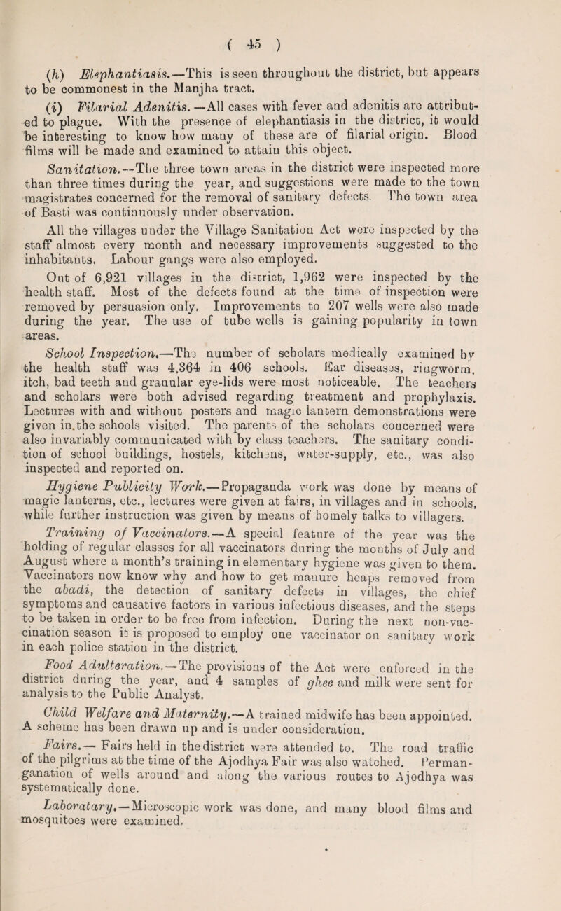 (Ji) Elephantiasis,—This is seen throughout) the district, bat appears to be commonest in the Manjha tract. «) Filarial Adenitis. —All cases with fever and adenitis are attribut¬ ed to plague. With the presence of elephantiasis in the district, it would be interesting to know how many of these are of filarial origin. Blood films will be made and examined to attain this object. Sanitation.— The three town areas in the district were inspected more than three times during the year, and suggestions were made to the town magistrates concerned for the removal of sanitary defects. The town area of Basti was continuously under observation. All the villages under the Village Sanitation Act were inspected by the staff almost every month and necessary improvements suggested to the inhabitants. Labour gangs were also employed. Out of 6,921 villages in the district, 1,962 were inspected by the health staff. Most of the defects found at the time of inspection were removed by persuasion only. Improvements to 207 wells were also made during the year, The use of tube wells is gaining popularity in town areas. School Inspection.—The number of scholars medically examined by the health staff was 4,364 in 406 schools. Ear diseases, ringworm, itch, bad teeth and granular eye-lids were most noticeable. The teachers and scholars were both advised regarding treatment and prophylaxis. Lectures with and without posters and magic lantern demonstrations were given in.the schools visited. The parents of the scholars concerned were also invariably communicated with by class teachers. The sanitary condi¬ tion of school buildings, hostels, kitchens, water-supply, etc., was also inspected and reported on. Hygiene Publicity Work.— Propaganda work was done by means of magic lanterns, etc., lectures were given at fairs, in villages and in schools, while further instruction was given by means of homely talks to villagers. Training of Vaccinators.—A. special feature of the year was the holding of regular classes for all vaccinators during the months of July and August where a month’s training in elementary hygiene was given to them. Vaccinators now know why and how to get manure heaps removed from the abadi, the detection of sanitary defects in villages, the chief symptoms and causative factors in various infectious diseases, and the steps to be taken in order to be free from infection. During the next non-vac¬ cination season it is proposed to employ one vaccinator on sanitary work in each police station in the district. Food Adulteration. — The provisions of the Act were enforced in the district during the year, and 4 samples of ghee and milk were sent for analysis to the Public Analyst. Child Welfare and Maternity.—A trained midwife has been appointed. A scheme has been drawn up and is under consideration. Fairs. — Fairs held in the district were attended to. The road traffic of the pilgrims at the time of the Ajodhya Fair was also watched. Perman- ganation of wells around and along the various routes to Ajodhya was systematically done. Laboratary,—Microscopic work was done, and many blood films and mosquitoes were examined,