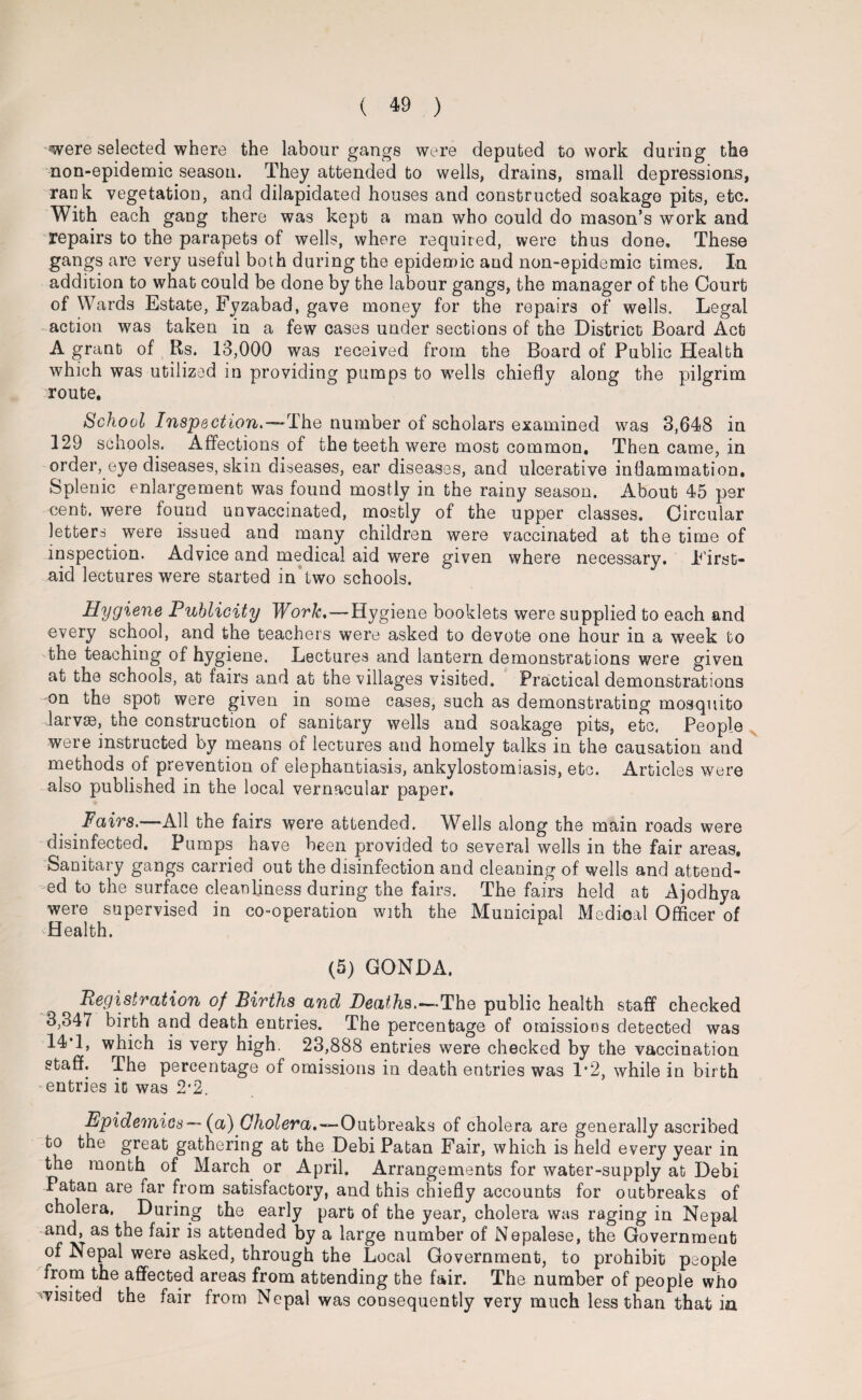 were selected where the labour gangs were deputed to work during the non-epidemic season. They attended to wells, drains, small depressions, rank vegetation, and dilapidated houses and constructed soakage pits, etc. With each gang there was kept a man who could do mason’s work and repairs to the parapets of wells, where required, were thus done. These gangs are very useful both during the epidemic and non-epidemic times. In addition to what could be done by the labour gangs, the manager of the Court of Wards Estate, Fyzabad, gave money for the repairs of wells. Legal action was taken in a few cases under sections of the District Board Act A grant of Rs. 13,000 was received from the Board of Public Health which was utilized in providing pumps to wells chiefly along the pilgrim route. School Inspection.—rlhe number of scholars examined was 3,648 in 129 schools. Affections of the teeth were most common. Then came, in order, eye diseases, skin diseases, ear diseases, and ulcerative inflammation. Splenic enlargement was found mostly in the rainy season. About 45 per cent, were found unvaccinated, mostly of the upper classes. Circular letters were issued and many children were vaccinated at the time of inspection. Advice and medical aid were given where necessary. First- aid lectures were started in two schools. Hygiene Publicity Work.—Hygiene booklets were supplied to each and every school, and the teachers were asked to devote one hour in a week to the teaching of hygiene. Lectures and lantern demonstrations were given at the schools, at fairs and at the villages visited. Practical demonstrations on the spot were given in some cases, such as demonstrating mosquito larvae, the construction of sanitary wells and soakage pits, etc. People were instructed by means of lectures and homely talks in the causation and methods pf prevention of elephantiasis, ankylostomiasis, etc. Articles were also published in the local vernacular paper. Fairs.—All the fairs were attended. Wells along the main roads were disinfected. Pumps have been provided to several wells in the fair areas. Sanitary gangs carried out the disinfection and cleaning of wells and attend¬ ed to the surface cleanliness during the fairs. The fairs held at Ajodhya were supervised in co-operation with the Municipal Medical Officer of sHealth. F (5) GONDA. Registration of Births and Deaths.—The public health staff checked 3,347 birth and death entries. The percentage of omissions detected was 14 1, which is very high. 23,888 entries were checked by the vaccination staff. The percentage of omissions in death entries was 1*2, while in birth entries it was 2*2. Epidemics— (a) Cholera,—Outbreaks of cholera are generally ascribed to the great gathering at the Debi Patan Fair, which is held every year in the month of March or April. Arrangements for water-supply at Debi Patan are far from satisfactory, and this chiefly accounts for outbreaks of cholera. During the early part of the year, cholera was raging in Nepal and, as the fair is attended by a large number of Nepalese, the Government of Nepal were asked, through the Local Government, to prohibit people from the affected areas from attending the fair. The number of people who visited the fair from Nepal was consequently very much less than that in