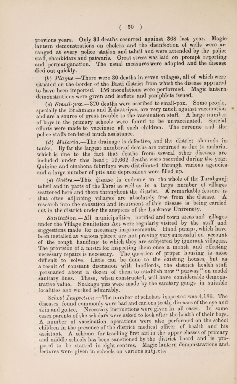 previous years. Only 33 deaths occurred against 368 last year. Magic lantern demonstrations on cholera and the disinfection of wells were ar¬ ranged at every police station and tahsil and were attended by the police staff, chaukidars and patwaris. Great stress was laid on prompt reporting and permanganation. The usual measures were adopted and the disease died out quickly. (b) Plague,—There were 30 deaths in seven villages, all of which were situated on'the border of the Basti district from which the disease appeared to have been imported. 156 inoculations were performed. Magic lantern demonstrations were given and leaflets and pamphlets issued. (c) Small-pox, — 320 deaths were ascribed to small-pox. Some people, specially the Brahmans and Kshattriyas, are very much against vaccination and are a source of great trouble to the vaccination staff. A large number of boys in the primary schools were found to be unvaccinated. Special efforts were made to vaccinate all such children. The revenue and the police stabs rendered much assistance. (d) Malaria.—The drainage is defective, and the district abounds in tanks. By far the largest number of deaths are returned as due to malaria, which is due to the fact that deaths from» several other diseases are included under this head ; 19,662 deaths were recorded during the year. Quinine and cinchona febrifuge were distributed through various agencies and a large number of pits and depressions were filled.up. (e) Goitre.— This (Jisease is endemic in the whole of the Tarabganj tahsil and in parts of the Tarai as well as in a large number of villages scattered here and there throughout the district. A remarkable feature is that often adjoining villages are absolutely free from the disease. . A research into the causation and treatment of this disease^ is being carried out in the district under the auspices of the Lucknow University. Sanitation. — All municipalities, notified and town areas and villages under the Village Sanitation Act were regularly visited by the staff and suggestions made for necessary improvements. Hand pump^, which have been installed at various places, are not proving very successful on account of the rough handling to which they are subjected by ignorant villagers, The provision of a mistri for inspecting them once a month and effecting necessary repairs is necessary. The question of proper housing is most difficult to solve. Little can be done to the existing houses, but as a result of constant discussion with landlords, the district health staff persuaded about a dozen of them to establish new “ purwas ” on model sanitary lines. These, when constructed, will have considerable demons¬ trative value, Soakage pits were made by the sanitary gangs in suitable localities and worked admirably. School Inspection—The number of scholars inspected was 4,186. The diseases found commonly were bad and carious teeth, diseases of the eye and skin and goitre. Necessary instructions were given in all cases. In some cases, parents of the scholars were asked to look after the health of their boys. A number of vaccination operations were also performed on the school children in the presence of the district medical officer of health and his assistant. A scheme for teaching first aid in the upper classes of primary and middle schools has been sanctioned by the district board and is pro¬ posed to be started in eight centres. Magic lantern demonstrations and-^ lectures were given in schools on various subjects.