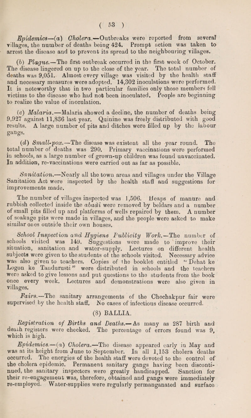 Epidemics—(a) Cholera.—Outbreaks were reported from several villages, the number of deaths being 424. Prompt action was taken to arrest the disease and to prevent its spread to the neighbouring villages. (b) Plague. — The first outbreak occurred in the first week of October. The disease lingered on up to the close of the year. The total number of deaths was 9,051. Almost every village was visited by the health staff and necessary measures were adopted. 14,302 inoculations were performed. It is noteworthy that in two particular families only those members fell victims to the disease who had nob been inoculated. People are beginning to realize the value of inoculation. (c) Malaria.—Malaria showed a decline, the number of deaths being 9,927 against 11,836 last year. Quinine was freely distributed with good results. A large number of pits and ditches were filled up by the labour gangs. (d) Small-pox.—The disease was existent all the year round. The total number of deaths was 290. Primary vaccinations were performed in schools, as a large number of grown-up children was found unvaccinated. In addition, re-vaccinations were carried out as far as possible. Sanitation.—Nearly all the town areas and villages under the Village Sanitation Act were inspected by the health staff and suggestions for improvements made. Ihe number of villages inspected was 1,506. Heaps of manure and rubbish collected inside the abadi were removed by beldars and a number of small pits filled up and platforms of wells repaired by them. A number of soakage pits were made in villages, and the people were asked to make similar ones outside their own houses. School Inspection and Hygiene Publicity Work.—The number of schools visited was 149. Suggestions were made to improve their situation, sanitation and water-supply. Lectures on different health subjects were given to the students of the schools visited. Necessary advice was also given to teachers. Copies of the booklet entitled “ Dehat ke Logon ke Tandurusti ” were distributed in schools and the teachers were asked to give lessons and put questions to the students from the book once every week. Lectures and demonstrations were also given in villages. Fairs.—-The sanitary arrangements of the Chochakpur fair were supervised by the health staff. No cases of infectious disease occurred. (8) BALLIA. Registration of Births and Deaths.— As many as 287 birth and death registers were checked. The percentage of errors found was 9, which is high. Epidemics.—(a) Cholera.—The disease appeared early in May and was at its height from June to September. In all 1,153 cholera deaths occurred. The energies of the health staff were devoted to the control of the cholera epidemic. Permanent sanitary gangs having been disconti¬ nued, the sanitary inspectors were greatly handicapped. Sanction for their re-engagement was, therefore, obtained and gangs were immediately re-employed. Water-supplies were regularly permanganated and surface