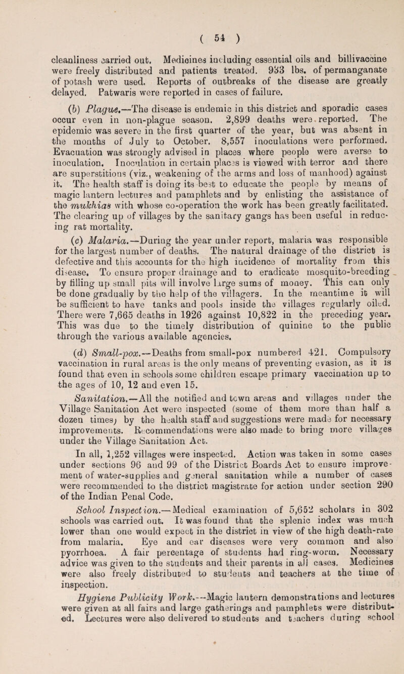 cleanliness carried out. Medicines including essential oils and billivaccine were freely distributed and patients treated. 933 lbs. of permanganate of potash were used. Reports of outbreaks of the disease are greatly delayed. Patwaris were reported in cases of failure. (b) Plague.—The disease is endemic in this district and sporadic cases occur even in non-plague season. 2,899 deaths were, reported. The epidemic was severe in the first quarter of the year, but was absent in the months of July to October. 8,557 inoculations were performed. Evacuation was strongly advised in places where people were averse to inoculation. Inoculation in certain places is viewed with terror and there are superstitions (viz., weakening of the arms and loss of manhood) against it. The health staff is doing its best to educate the people by means of magic lantern lectures and pamphlets and by enlisting the assistance of the muJchia8 with whose co-operation the work has been greatly facilitated. The clearing up of villages by the sanitary gangs has been useful in reduc¬ ing rat mortality. (c) Malaria.—During the year under report, malaria was responsible for the largest number of deaths. The natural drainage of the district is defective and this accounts for the high incidence of mortality from this di sease. To ensure proper drainage and to eradicate mosquito-breeding _ by filling up small pits will involve large sums of money. This can only be done gradually by the help of the villagers. In the meantime it will be sufficient to have tanks and pools inside the villages regularly oiled. There were 7,665 deaths in 1926 against 10,822 in the preceding year. This was due to the timely distribution of quinine to the public through the various available agencies. (d) Small-pox.—Deaths from small-pox numbered 421. Compulsory vaccination in rural areas is the only means of preventing evasion, as it is found that even in schools some children escape primary vaccination up to the ages of 10, 12 and even 15. Sanitation.—All the notified and town areas and villages under the Village Sanitation Act were inspected (some of them more than half a dozen times; by the health staff and suggestions were made for necessary improvements. Recommendations were algo made to bring more villages under the Village Sanitation Act. In all, 1,252 villages were inspected. Action was taken in some cases under sections 96 and 99 of the District Boards Act to ensure improve¬ ment of water-supplies and general sanitation while a number of cases were recommended to the district magistrate for action under section 290 of the Indian Penal Code. School Inspection.— Medical examination of 5,652 scholars in 302 schools was carried out. It was found that the splenic index was much lower than one would expect in the district in view of the high death-rate from malaria. Eye and ear diseases were very common and also pyorrhoea. A fair percentage of students had ring-worm. Necessary advice was given to the students and their parents in all cases. Medicines were also freely distributed to students and teachers at the time of inspection. Hygiene Publicity Work,— Magic lautern demonstrations and lectures were given at all fairs and large gatherings and pamphlets were distribut¬ ed. Lectures were also delivered to students and teachers during school
