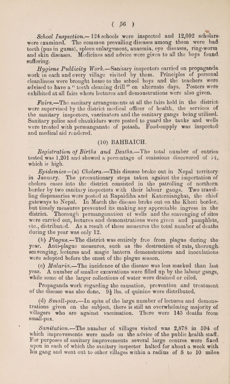 School Inspection.—124 schools were inspected and 12,092 scholars- were examined. The common prevailing diseases among them were bad teeth (pus in gums), spleen enlargement, anaemia, eye diseases, ring-worm and skin diseases. Medicines and advice were given to all the boys found suffering. Hygiene Publicity Work.—Sanitary inspectors carried on propaganda work in each and every village visited by them. Principles of personal cleanliness were brought home to the school boys and the teachers were advised to have a “ teeth cleaning drill ” on alternate days. Posters were exhibited at all fairs where lectures and demonstrations were also given. Fairs.—The sanitary arrangements at all the fairs held in the district were supervised by the district medical officer of health, the services of the sanitary inspectors, vaccinators and the sanitary gangs being utilised. Sanitary police and chaukidars were posted to guard the tanks and wells were treated with permanganate of potash. Food-supply was inspected' and medical aid rendered. (10) BAHRAICH. Registration oj Births and Deaths.—The total number of entries tested was 1,201 and showed a percentage of omissions discovered of 14,,. which is high: Epidemics—(a) Cholera.—This disease broke out in Nepal territory in January. The precautionary steps taken against the importation of cholera cases into the district consisted in the patrolling of northern border by two sanitary inspectors with their labour gangs. Two travel¬ ling dispensaries were posted at Rapaidiha and Katernianghat, the chief gateways to Nepal. In March the disease broke out on the Kheri border,, but timely measures prevented its making any appreciable ingress in the district. Thorough permanganation of wells and the scavenging of sites were carried out, lectures and demonstrations were given and pamphlets, etc., distributed. As a result of these measures the total number of deaths, during the year was only 12. (b) Plague.—The district was entirely free from plague during the year. Anti-plague measures, such as the destruction of rats, thorough, scavenging, lectures and magic lantern demonstrations and inoculations were adopted before the onset of the plague season. (c) Malaria.—The incidence of the disease was less marked than last year. A number of smaller excavations were filled up by the labour gangs, while some of the larger collections of water were drained or oiled. Propaganda work regarding the causation, prevention and treatment of the disease was also done. 9§ lbs. of quinine were distributed. (d) Small-pox.—In spite of the large number of lectures and demons¬ trations given on the subject, there is still an overwhelming majority of villagers who are against vaccination. There were 145 deaths from small-pox. Sanitation.—The number of villages visited was 2,878 in 594 of which improvements were made on the advice of the public health staff. For purposes of sanitary improvements several large centres were fixed upon in each of which the sanitary inspector halted for about a week with, his gang and went out to other villages within a radius of 8 to 10 miles-