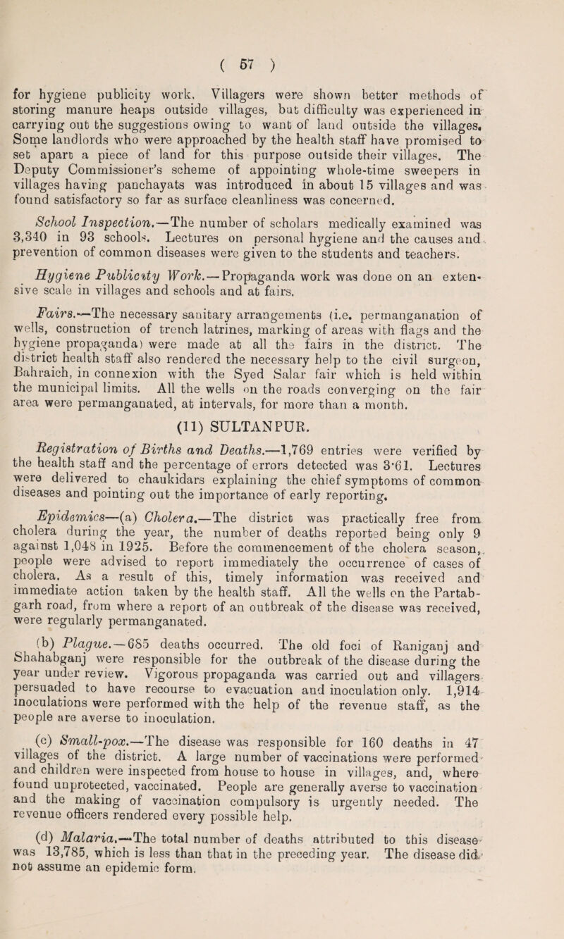 for hygiene publicity work. Villagers were shown better methods of storing manure heaps outside villages, but difficulty was experienced in carrying out the suggestions owing to want of land outside the villages. Some landlords who were approached by the health staff have promised to set apart a piece of land for this purpose outside their villages. The Deputy Commissioner’s scheme of appointing whole-time sweepers in villages having panchayats was introduced in about 15 villages and was found satisfactory so far as surface cleanliness was concerned. School Inspection,—The number of scholars medically examined was 3,340 in 93 schools. Lectures on personal hygiene and the causes and prevention of common diseases were given to the students and teachers. Hygiene Publicity Work. — Propaganda work was done on an exten¬ sive scale in villages and schools and at fairs. Fairs.—The necessary sanitary arrangements (i.e. permanganation of wells, construction of trench latrines, marking of areas with flags and the hygiene propaganda) were made at all the fairs in the district. The district health staff also rendered the necessary help to the civil surgeon, Bahraich, in connexion with the Syed Salar fair which is held within the municipal limits. All the wells on the roads converging on the fair area were permanganated, at intervals, for more than a month. (11) SULTANPUR. Registration of Births and Deaths.—1,769 entries were verified by the health staff and the percentage of errors detected was 3*61. Lectures were delivered to chaukidars explaining the chief symptoms of common diseases and pointing out the importance of early reporting. Epidemics—(a) Cholera.—The district was practically free from cholera during the year, the number of deaths reported being only 9 against 1,048 in 1925. Before the commencement of the cholera season,, people were advised to report immediately the occurrence of cases of cholera. As a result of this, timely information was received and immediate action taken by the health staff. All the wells on the Partab- garh road, from where a report of an outbreak of the disease was received, were regularly permanganated. (b) Plague. — 685 deaths occurred. The old foci of Raniganj and Shahabganj were responsible for the outbreak of the disease during the year under review. Vigorous propaganda was carried out and villagers persuaded to have recourse to evacuation and inoculation only. 1,914- inoculations were performed with the help of the revenue staff, as the people are averse to inoculation. (c) Small-pox.—The disease was responsible for 160 deaths in 47 villages of the district. A large number of vaccinations were performed1 and children were inspected from house to house in villages, and, where found unprotected, vaccinated. People are generally averse to vaccination and the making of vaccination compulsory is urgently needed. The revenue officers rendered every possible help. (d) Malaria,—*The total number of deaths attributed to this disease- was 13,785, which is less than that in the preceding year. The disease did- not assume an epidemic form.