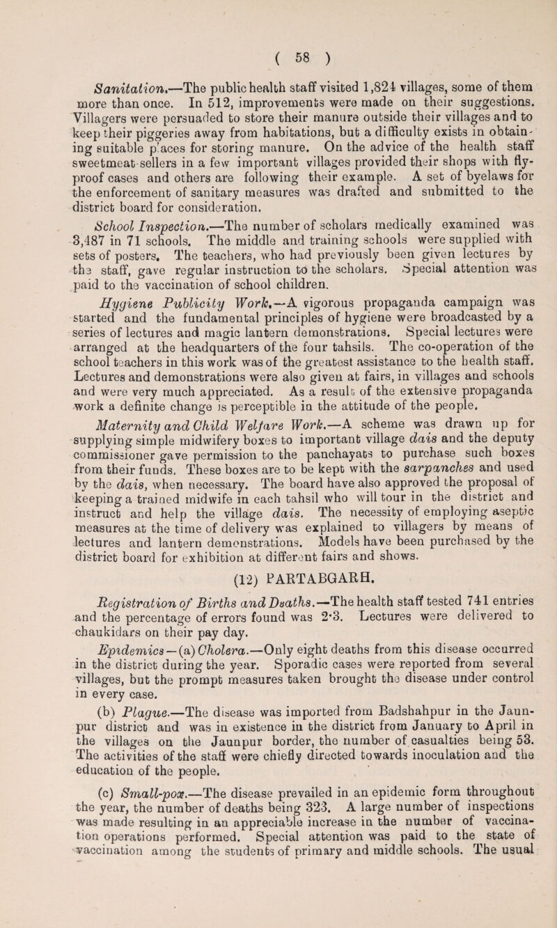 Sanitation.—The public health staff visited 1,824 villages, some of them more than once. In 512, improvements were made on their suggestions. Villagers were persuaded to store their manure outside their villages and to keep their piggeries away from habitations, but a difficulty exists in obtain¬ ing suitable p'aces for storing manure. On the advice of the health staff sweetmeat-sellers in a few important villages provided their shops with fly- proof cases and others are following their example. A set of byelaws for the enforcement of sanitary measures was drafted and submitted to the district board for consideration. School Inspection.—The number of scholars medically examined was 3,487 in 71 schools. The middle and training schools were supplied with sets of posters. The teachers, who had previously been given lectures by the staff, gave regular instruction to the scholars. Special attention was paid to the vaccination of school children. Hygiene Publicity Work.—A vigorous propaganda campaign was started and the fundamental principles of hygiene were broadcasted by a series of lectures and magic lantern demonstrations. Special lectures were arranged at the headquarters of the four tahsils. The co-operation of the school teachers in this work was of the greatest assistance to the health staff. Lectures and demonstrations were also given at fairs, in villages and schools and were very much appreciated. As a result of the extensive propaganda work a definite change is perceptible in the attitude of the people. Maternity and Child Welfare Work.—A scheme was drawn up for supplying simple midwifery boxes to important village dais and the deputy commissioner gave permission to the panchayats to purchase such boxes from their fuuds, These boxes are to be kept with the sarpanches and used by the dais, when necessary. The board have also approved the proposal of keeping a trained midwife in each tahsil who will tour in the district and instruct and help the village dais. The necessity of employing aseptic measures at the time of delivery was explained to villagers by means of lectures and lantern demonstrations. Models have been purchased by the district board for exhibition at different fairs and shows. (12) PARTABGARH. Registration of Births and Deaths.—The health staff tested 741 entries and the percentage of errors found was 2*3. Lectures were delivered to chaukidars on their pay day. Epidemics — (a) Cholera.—Only eight deaths from this disease occurred in the district during the year. Sporadic cases were reported from several villages, but the prompt measures taken brought the disease under control in every case. (b) Plague.—The disease was imported from Badshahpur in the Jaun- pur district and was in existence in the district from January to April in the villages on the Jaunpur border, the number of casualties being 53. The activities of the staff were chiefly directed towards inoculation and the education of the people. (c) Small-pox.—The disease prevailed in an epidemic form throughout the year, the number of deaths being 323. A large number of inspections was made resulting in an appreciable increase in the number of vaccina¬ tion operations performed. Special attention was paid to the state of vaccination among the students of primary and middle schools. The usual
