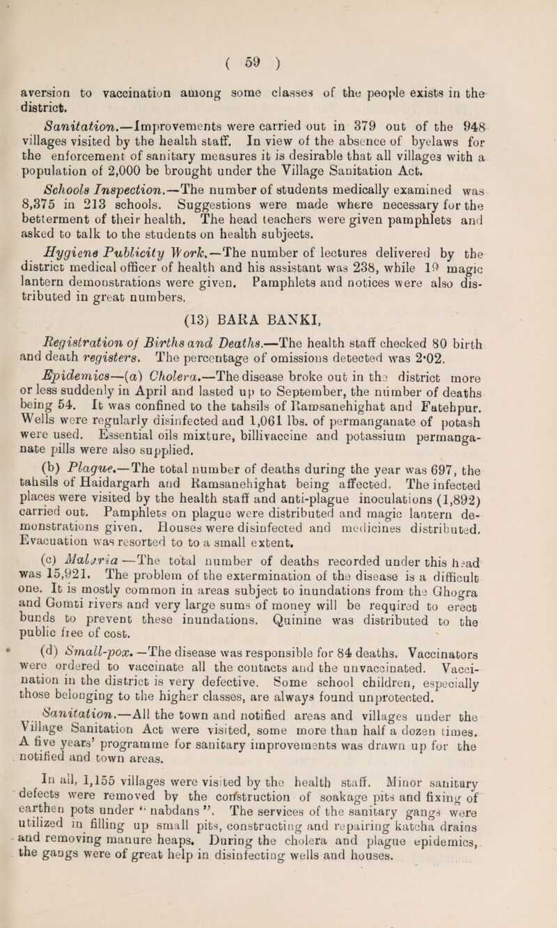 aversion to vaccination among some classes of the people exists in tho district. Sanitation.—Improvements were carried out in 379 out of the 948 villages visited by the health staff. In view of the absence of byelaws for the enforcement of sanitary measures it is desirable that all villages with a population of 2,000 be brought under the Village Sanitation Act. Schools Inspection.—The number of students medically examined was 8,375 in 213 schools. Suggestions were made where necessary for the betterment of their health. The head teachers were given pamphlets and asked to talk to the students on health subjects. Hygiene Publicity Work.—The number of lectures delivered by the district medical officer of health and his assistant was 238, while 10 magic lantern demonstrations were given. Pamphlets and notices were also dis¬ tributed in great numbers. (13) BARA BANKI, Registration of Births and Deaths.—The health staff checked 80 birth and death registers. The percentage of omissions detected was 2*02. Epidemics—(a) Cholera,—The disease broke out in the district more or less suddenly in April and lasted up to September, the number of deaths being 54. It was confined to the tahsils of Itamsanehighat and Fatehpur. Wells were regularly disinfected and 1,061 lbs. of permanganate of potash were used. Essential oils mixture, billivaccine and potassium permanga¬ nate pills were also supplied. (b) Plague,—The total number of deaths during the year was 697, the tahsils of Haidargarh and Ramsanehighat being affected. The infected places were visited by the health staff and anti-plague inoculations (1,892) carried out. Pamphlets on plague were distributed and magic lantern de¬ monstrations given. Houses were disinfected and medicines distributed. Evacuation was resorted to to a small extent. (c) Malj.ria -—The total number of deaths recorded under this head was 15,921. The problem of the extermination of the disease is a difficult one. It is mostly common in areas subject to inundations from the Ghogra and Gomti rivers and very large sums of money will be required to erect bunds to prevent these inundations. Quinine was distributed to the public free of cost. (d) Small-pox,—The disease was responsible for 84 deaths. Vaccinators were ordered to vaccinate all the contacts and the unvaccinated. Vacci¬ nation in the district is very defective. Some school children, especially those belonging to the higher classes, are always found unprotected. Sanitation.—All the town and notified areas and villages under the Village Sanitation Act w^ere visited, some more than half a dozen times. A five years’ programme for sanitary improvements was drawn up for the notified and town areas. In ail, 1,155 villages were visited by the health staff. Minor sanitary defects wrere removed by the cor/struction of soakage pits and fixing of earthen pots under nabdans The services of the sanitary gangs were utilized in filling up small pits, constructing and repairing katcha drains and removing manure heaps. During the cholera and plague epidemics, the gangs were of great help in disinfecting wells and houses.