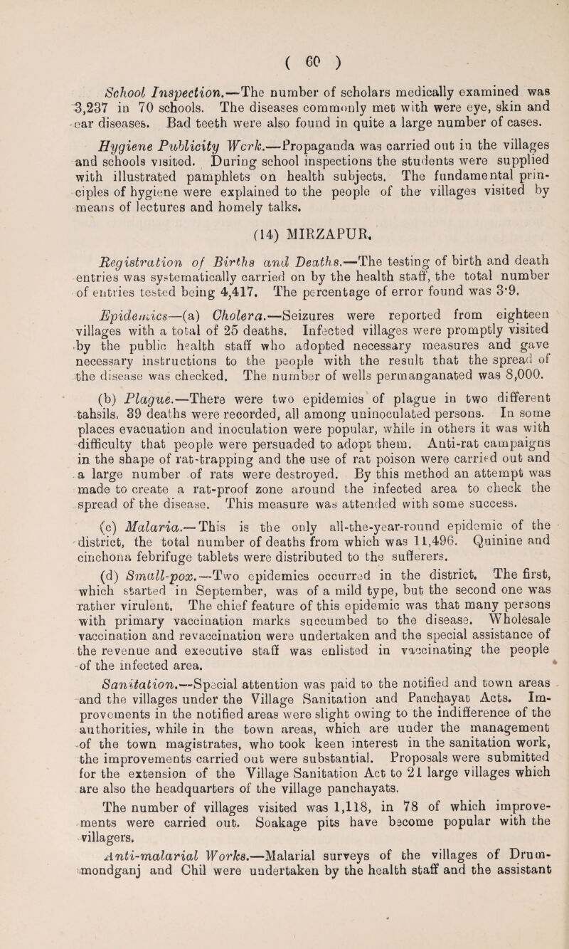 School Inspection.—The number of scholars medically examined was 3,237 in 70 schools. The diseases commonly met with were eye, skin and ear diseases. Bad teeth were also found in quite a large number of cases. Hygiene Publicity Work.-—-Propaganda was carried out in the villages and schools visited. During school inspections the students were supplied with illustrated pamphlets on health subjects. The fundamental prin¬ ciples of hygiene were explained to the people of the- villages visited by means of lectures and homely talks. (14) MIRZAPUR. Registration of Births and Deaths.—The testing of birth and death entries was systematically carried on by the health staff, the total number of entries tested being 4,417. The percentage of error found was 3*9. Epidemics—(a) Cholera.—Seizures were reported from eighteen villages with a total of 25 deaths. Infected villages were promptly visited •by the public health staff who adopted necessary measures and gave necessary instructions to the people with the result that the spread of the disease was checked. The number of wells permanganated was 8,000. (b) Plague.—There were two epidemics of plague in two different tahsils. 39 deaths were recorded, all among uninoculated persons. In some places evacuation and inoculation were popular, while in others it was with difficulty that people were persuaded to adopt them. Anti-rat campaigns in the shape of rat-trapping and the use of rat poison were carried out and a large number of rats were destroyed. By this method an attempt was made to create a rat-proof zone around the infected area to check the spread of the disease. This measure was attended with some success. (c) Malaria.—This is the only all-the-year-round epidemic of the district, the total number of deaths from which was 11,496. Quinine and cinchona febrifuge tablets were distributed to the sufferers. (d) Small-pox.—Two epidemics occurred in the district. The first, which started in September, was of a mild type, but the second one was Tather virulent. The chief feature of this epidemic was that many persons with primary vaccination marks succumbed to the disease. Wholesale vaccination and revaccination were undertaken and the special assistance of the revenue and executive staff was enlisted in vaccinating the people of the infected area. Sanitation.—Special attention was paid to the notified and town areas and the villages under the Village Sanitation and Panchayat Acts. Im¬ provements in the notified areas were slight owing to the indifference of the authorities, while in the town areas, which are under the management of the town magistrates, who took keen interest in the sanitation work, the improvements carried out were substantial. Proposals were submitted for the extension of the Village Sanitation Act to 21 large villages which are also the headquarters of the village panchayats. The number of villages visited was 1,118, in 78 of which improve¬ ments were carried out. Soakage pits have become popular with the villagers. Anti-malarial Works.—Malarial surveys of the villages of Drum- mondganj and Chil were undertaken by the health staff and the assistant