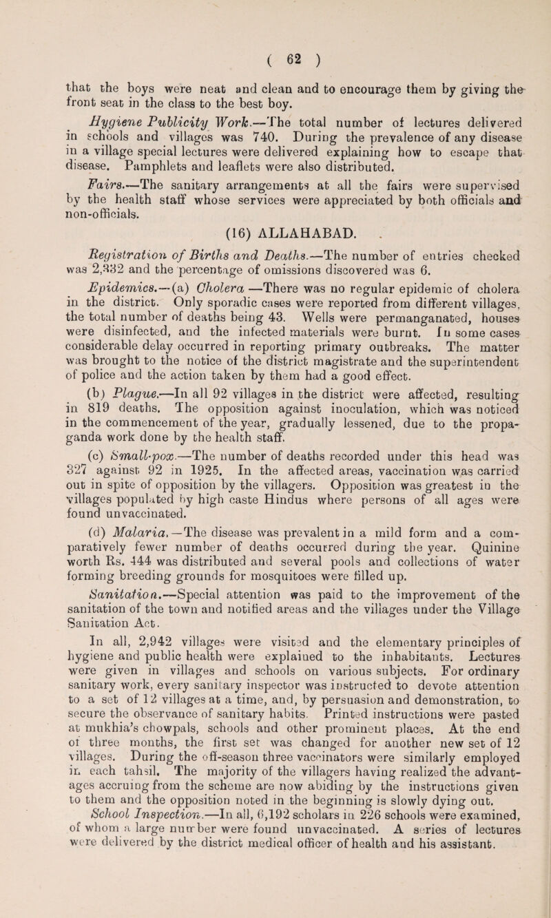 that the boys were neat and clean and to encourage them by giving the front seat in the class to the best boy. Hygiene Publicity Work — The total number of lectures delivered in schools and villages was 740. During the prevalence of any disease in a village special lectures were delivered explaining how to escape that disease. Pamphlets and leaflets were also distributed. Fairs.—The sanitary arrangements at all the fairs were supervised by the health staff whose services were appreciated by both officials and non-officials. (16) ALLAHABAD. . Registration of Births and Deaths.—The number of entries checked was 2,332 and the percentage of omissions discovered was 6. Epidemics.—(a) Cholera —There was no regular epidemic of cholera in the district. Only sporadic cases were reported from different villages, the total number of deaths being 43. Wells were permanganated, houses were disinfected, and the infected materials were burnt. In some cases considerable delay occurred in reporting primary outbreaks. The matter was brought to the notice of the district magistrate and the superintendent of police and the action taken by them had a good effect. (b) Plague—In all 92 villages in the district were affected, resulting in 819 deaths. The opposition against inoculation, which was noticed in the commencement of the year, gradually lessened, due to the propa¬ ganda work done by the health staff. (c) Small-pox.—The number of deaths recorded under this head was 327 against 92 in 1925. In the affected areas, vaccination was carried out in spite of opposition by the villagers. Opposition was greatest in the villages populated by high caste Hindus where persons of all ages were found unvaccinated. (d) Malaria. —The disease was prevalent in a mild form and a com¬ paratively fewer number of deaths occurred during the year. Quinine worth Rs. 444 was distributed and several pools and collections of water forming breeding grounds for mosquitoes were tilled up. Sanitation.—Special attention was paid to the improvement of the sanitation of the town and notified areas and the villages under the Village Sanitation Act. In all, 2,942 villages were visited and the elementary principles of hygiene and public health were explained to the inhabitants. Lectures were given in villages and schools on various subjects. For ordinary sanitary work, every sanitary inspector was instructed to devote attention to a set of 12 villages at a time, and, by persuasion and demonstration, to secure the observance of sanitary habits. Printed instructions were pasted at mukhia’s chowpals, schools and other prominent places. At the end ot three months, the first set was changed for another new set of 12 villages. During the off-season three vaccinators were similarly employed in each tahsil. The majority of the villagers having realized the advant¬ ages accruing from the scheme are now abiding by the instructions given to them and the opposition noted in the beginning is slowly dying out. School Inspection.—In all, 6,192 scholars in 226 schools were examined, of whom a large number were found unvaccinated. A series of lectures were delivered by the district medical officer of health and his assistant.