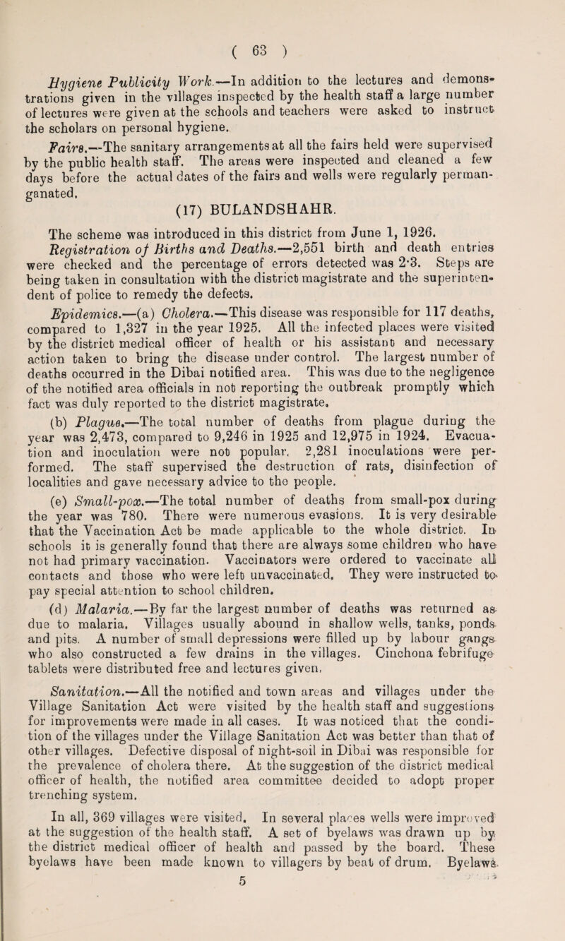 Hygiene Publicity Work.— In addition to the lectures and demons¬ trations given in the villages inspected by the health staff a large number of lectures were given at the schools and teachers were asked to instruct the scholars on personal hygiene. -Fairs.—The sanitary arrangements at all the fairs held were supervised by the public health staff. The areas were inspected and cleaned a few days before the actual dates of the fairs and wells were regularly perman- ganated. (17) BULANDSHAHR. The scheme was introduced in this district from June 1, 1926. Registration of Births and Deaths.—2,551 birth and death entries were checked and the percentage of errors detected was 2*3. Steps are being taken in consultation with the district magistrate and the superinten¬ dent of police to remedy the defects. Epidemics.—(a) Cholera.—This disease was responsible for 117 deaths, compared to 1,327 in the year 1925. All the infected places were visited by the district medical officer of health or his assistant and necessary action taken to bring the disease under control. The largest number of deaths occurred in the Dibai notified area. This was due to the negligence of the notified area officials in not reporting the outbreak promptly which fact was duly reported to the district magistrate, (b) Plague.—The total number of deaths from plague during the year was 2,473, compared to 9,246 in 1925 and 12,975 in 1924. Evacua¬ tion and inoculation were not popular, 2,281 inoculations were per¬ formed. The staff supervised the destruction of rats, disinfection of localities and gave necessary advice to tho people. (e) Small-pox.—The total number of deaths from small-pox during the year was 780. There were numerous evasions. It is very desirable that the Vaccination Act be made applicable to the whole district. In schools it is generally found that there are always some children who have not had primary vaccination. Vaccinators were ordered to vaccinate all contacts and those who were left unvaccinated. They were instructed bo* pay special attention to school children. (d) Malaria.—By far the largest number of deaths was returned as due to malaria. Villages usually abound in shallow wells, tanks, ponds and pits. A number of small depressions were filled up by labour gangs who also constructed a few drains in the villages. Cinchona febrifuge- tablets were distributed free and lectures given, Sanitation.—-All the notified and town areas and villages under the Village Sanitation Act were visited by the health staff and suggestions for improvements were made in all cases. It was noticed that the condi¬ tion of the villages under the Village Sanitation Act was better than that of other villages. Defective disposal of night-soil in Dibai was responsible for the prevalence of cholera there. At the suggestion of the district medical officer of health, the notified area committee decided to adopt proper trenching system. In all, 369 villages were visited. In several places wells were improved at the suggestion of the health staff. A set of byelaws was drawn up by the district medical officer of health and passed by the board. These byelaws have been made known to villagers by beat of drum. Byelaws. 5