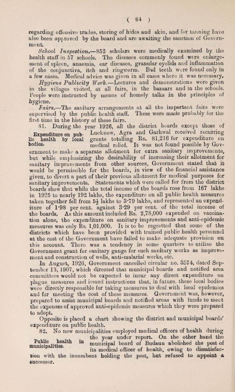 ( 61 ) regarding offensive trades, storing of hides and skin, and for tanning have also been approved by the board and are awaiting the sanction of Govern¬ ment. ; . School Inspection.—852 scholars were medically examined by the health staff in 57 schools. The diseases commonly found were enlarge¬ ment of spleen, anaemia, ear diseases, granular eyelids and inflammation of the conjunctiva, itch and ringworm. Bad teeth were found only in a few cases. Medical advice was given in all cases where it was necessary. Hygiene Publicity Work,—Lectures and demonstrations were given in the villages visited, at all fairs, in the bazaars and in the schools. People were instructed by means of homely talks in the principles of hygiene. Fairs,—The sanitary arrangements at all the important fairs were supervised by the public health staff. These were made probably for the first time in the history of these fairs. 81. During the year 1926, all the district boards except those of Expenditure on pub* Lucknow, Agra and Garhwal received lecurring lie health by local grants totalling Rs. 81,216 for expenditure on bodies. medical relief. It was not found possible by Gov* eminent to make a separate allotment for extra sanitary improvements, but while emphasizing the desirability of increasing their allotment for sanitary improvements from other sources, Government stated that it would be permissible for the boards, in view of the financial assistance given, to divert a part of their previous allotment for medical purposes for sanitary improvements. Statements which were called for from the district boards show that while the total income of the boards rose from 167 lakhs in 1925 to nearly 192 lakhs, the expenditure on all public health measures taken together fell from 5£ lakhs to 3*79 lakhs, and represented an expend¬ iture of 1*98 per cent, against 3*29 per cent, of the total income of the boards. As this amount included Rs. 2,78,000 expended on vaccina¬ tion alone, the expenditure on sanitary improvements and anti-epidemic measures was only Rs. 1,01,000. It is to be regretted that some of the districts which have been provided with trained public health personnel at the cost of the Government have failed to make adequate provision on this account. There was a tendency in some quarters to utilise the Government grant for sanitary gangs for such sanitary works as improve- ment and construction of wells, anti-malarial works, etc. In August, 1926, Government cancelled circular no. 3574, dated Sep¬ tember 13, 1907, which directed that municipal boards and notified area committees would not be expected to incur any direct expenditure on plague measures and issued instructions that, in future., these local bodies were directly responsible for taking measures to deal with local epidemics and for meeting the cost of these measures. Government was, however, prepared to assist municipal boards and notified areas with funds to meet the expenses of approved anti-epidemic measures which they were prepared to adopt. Opposite is placed a chart showing the district and municipal boards* expenditure on public health. 82. No new municipalities employed medical officers of health during the year under report. On the other hand the 111 municipal board of Budaun abolished the post of its medical officer of health, owing to dissatisfac¬ tion with the incumbent holding the post, but refused to appoint a successor. Public health municipalities. .