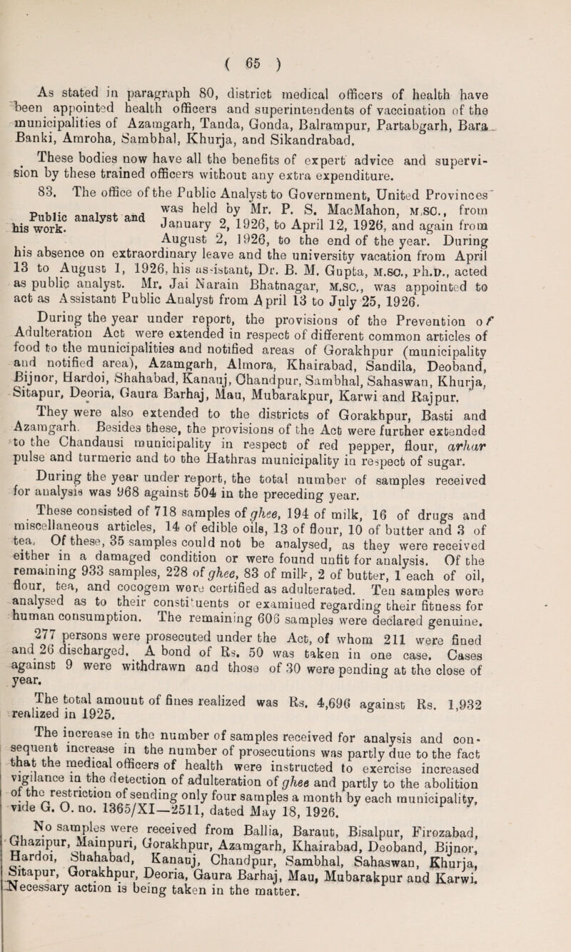 As stated in paragraph 80, district medical officers of health have been appointed health officers and superintendents of vaccination of the municipalities of Azamgarh, Tanda, Gonda, Balrampur, Partabgarh, Bara. Banki, Amroha, Sambhal, Khurja, and Sikandrabad. These bodies now have all the benefits of expert advice and supervi¬ sion by these trained officers without any extra expenditure. 88. The office of the Public Analyst to Government, United Provinces Public analyst and 7“ ^ 1P' S* fSC [rom his work- Januaiy 2, 1926, to April 12, 1926, and again from August 2, 1926, to the end of the year. During his absence on extraordinary leave and the university vacation from April 13 to August 1, 1926, his assistant, Dr. B. M. Gupta, M.so., ph.D., acted as public analyst. Mr, Jai Narain Bhatnagar, M.sc,, was appointed to act as Assistant Public Analyst from April 13 to July 25, 1926. During the year under report, the provisions of the Prevention of Adulteration Act were extended in respect of different common articles of food to the municipalities and notified areas of Gorakhpur (municipality and notified area), Azamgarh, Almora, Khairabad, Sandila, Deoband, Bijnor, Hardoi, Shahabad, Kanauj, Ohandpur, Sambhal, Sahaswan, Khurja, Sitapur, Deoria, Gaura Barhaj, Mau, Mubarakpur, Karwi and Raipur. They were also extended to the districts of Gorakhpur, Basti and Azamgarh. Besides these, the provisions of the Act were further extended to the Chandausi municipality in respect of red pepper, flour, avhar pulse and turmeric and to the Hathras municipality in respect of sugar. During the year under report, the total number of samples received for analysis was 968 against 504 in the preceding year. These consisted of 718 samples of ghee, 194 of milk, 16 of drugs and miscellaneous articles, 14 of edible oils, 13 of flour, 10 of butter and 3 of tea,) Of these, 35 samples could not be analysed, as they were received either in a damaged condition or were found unfit for analysis. Of the remaining 933 samples, 228 of ghee, 83 of milk, 2 of butter, 1 each of oil, flour, tea, and cocogem wore certified as adulterated. Ten samples were analysed as to their constituents or examined regarding their fitness for human consumption. The remaining 606 samples were declared genuine. 277 persons were prosecuted under the Act, of whom 211 were fined and 26 discharged.. A bond of Rs. 50 was taken in one case. Cases against 9 weie withdrawn and those of 30 were pending at the close of year. The total amount of fines realized was Rs. 4,696 against Rs. 1,932 realized in 1925. The increase in the number of samples received for analysis and con* sequent increase in the number of prosecutions was partly due to the fact that the medical officers of health were instructed to exercise increased vigi ance in the detection of adulteration of ghee and partly to the abolition °t fchG restriction of sending only four samples a month by each municipality, vide G. O. no. 1365/XI—2511, dated May 18, 1926. No samples were received from Ballia, Baraut, Bisalpur, Firozabad, ‘Ghazipur, Mainpun, Gorakhpur, Azamgarh, Khairabad, Deoband, Bijnor, Hardoi, Sbahabad, Kanauj, Chandpur, Sambhal, Sahaswan, Khurja. Sitapur, Gorakhpur, Deoria, Gaura Barhaj, Mau, Mubarakpur and Karwi. -Necessary action is being taken in the matter.