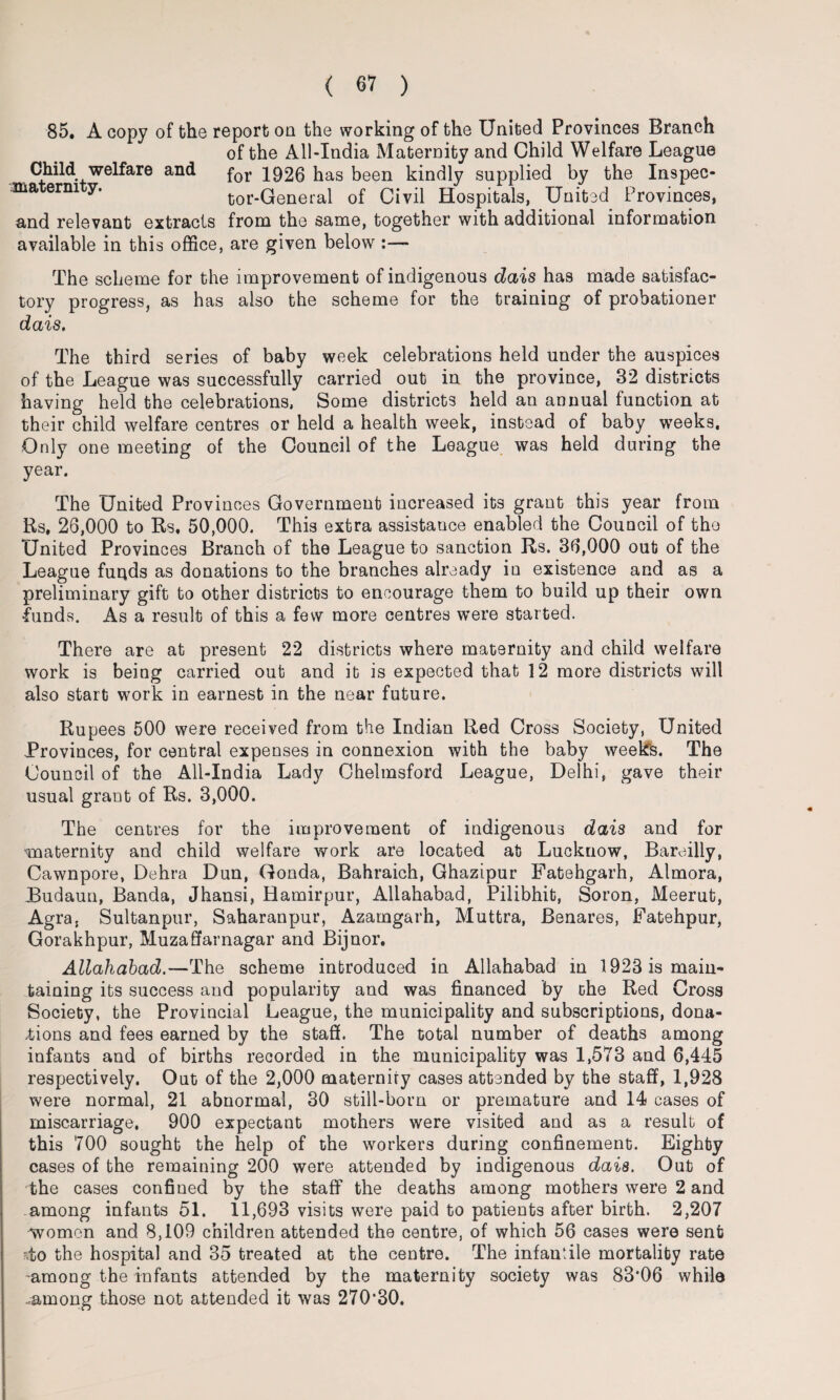 85. A copy of the report on the working of the United Provinces Branch of the All-India Maternity and Child Welfare League Child welfare and for 1926 has been kindly supplied by the In9pec- ma erni y. tor-General of Civil Hospitals, United Provinces, and relevant extracts from the same, together with additional information available in this office, are given below :— The scheme for the improvement of indigenous dais has made satisfac¬ tory progress, as has also the scheme for the training of probationer dais. The third series of baby week celebrations held under the auspices of the League was successfully carried out in the province, 32 districts having held the celebrations, Some districts held an annual function at their child welfare centres or held a health week, instead of baby wTeeks. Only one meeting of the Council of the League was held during the year. The United Provinces Government increased its grant this year from Rs, 26,000 to Rs. 50,000. This extra assistance enabled the Council of the United Provinces Branch of the League to sanction Rs. 36,000 out of the League funds as donations to the branches already in existence and as a preliminary gift to other districts to encourage them to build up their own funds. As a result of this a few more centres were started. There are at present 22 districts where maternity and child welfare work is being carried out and it is expected that 12 more districts will also start work in earnest in the near future. Rupees 500 were received from the Indian Red Cross Society, United Provinces, for central expenses in connexion with the baby week's. The Council of the All-India Lady Chelmsford League, Delhi, gave their usual grant of Rs. 3,000. The centres for the improvement of indigenous dais and for ■maternity and child welfare work are located at Lucknow, Bareilly, Cawnpore, Dehra Dun, Gonda, Bahraich, Ghazipur Fatehgarh, Almora, Budaun, Banda, Jhansi, Hamirpur, Allahabad, Pilibhit, Soron, Meerut, Agra, Sultanpur, Saharanpur, Azamgarh, Muttra, Benares, Fatehpur, Gorakhpur, Muzaffarnagar and Bijnor. Allahabad.—The scheme introduced in Allahabad in 1923 is main¬ taining its success and popularity and was financed by the Red Cross Society, the Provincial League, the municipality and subscriptions, dona¬ tions and fees earned by the staff. The total number of deaths among infants and of births recorded in the municipality was 1,573 and 6,445 respectively. Out of the 2,000 maternity cases attended by the staff, 1,928 were normal, 21 abnormal, 30 still-born or premature and 14 cases of miscarriage. 900 expectant mothers were visited and as a result of this 700 sought the help of the workers during confinement. Eighty cases of the remaining 200 were attended by indigenous dais. Out of the cases confined by the staff the deaths among mothers were 2 and among infants 51. 11,693 visits were paid to patients after birth. 2,207 women and 8,109 children attended the centre, of which 56 cases were sent ?.to the hospital and 35 treated at the centre. The infantile mortality rate -among the infants attended by the maternity society was 83*06 while .among those not attended it was 270*30, 4