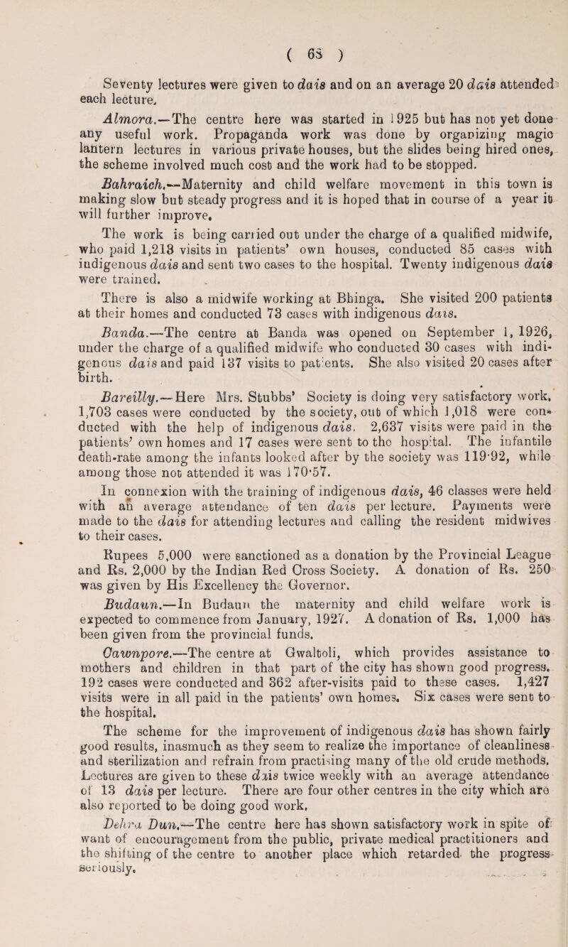 ( 65 ) Seventy lectures were given to dais and on an average 20 dais attended each lecture. Almora.—Th.Q centre here was started in 1925 but has not yet done any useful work. Propaganda work was done by organizing magio lantern lectures in various private houses, but the slides being hired ones, the scheme involved much cost and the work had to be stopped. Bahraich,~~Maternity and child welfare movement in this town is making slow but steady progress and it is hoped that in course of a year it will further improve. The work is being carried out under the charge of a qualified midwife, who paid 1,218 visits in patients’ own houses, conducted 85 cases with indigenous dais and sent two cases to the hospital. Twenty indigenous dais were trained. There is also a midwife working at Bhinga. She visited 200 patients at their homes and conducted 73 cases with indigenous dais. Banda.—The centre at Banda was opened on September 1, 1926, under the charge of a qualified midwife who conducted 30 cases with indi¬ genous dais and paid 137 visits to patients. She also visited 20 cases after birth. Bareilly.— Here Mrs. Stubbs’ Society is doing very satisfactory work, 1,703 cases were conducted by the society, out of which 1,018 were con* ducted with the help of indigenous dais, 2,637 visits were paid in the patients’ own homes and 17 cases were sent to the hospital. The infantile death-rate among the infants looked after by the society was 11992, while among those not attended it was 170*57. In connexion with the training of indigenous dais, 46 classes were held wi th an average attendance of ten dais per lecture. Payments were made to the dais for attending lectures and calling the resident midwives to their cases. Rupees 5,000 were sanctioned as a donation by the Provincial League and Rs, 2,000 by the Indian Red Cross Society. A donation of Rs. 250 was given by His Excellency the Governor. Budann.—In Budaun the maternity and child welfare work is expected to commence from January, 1927. A donation of Rs, 1,000 has been given from the provincial funds. Cawnpore.-—The centre at Gwaltoli, which provides assistance to mothers and children in that part of the city has shown good progress. 192 cases were conducted and 362 after-visits paid to these cases. 1,427 visits were in all paid in the patients’ own homes. Six cases were sent to the hospital. The scheme for the improvement of indigenous dais has shown fairly good results, inasmuch as they seem to realize the importance of cleanliness and sterilization and refrain from practising many of the old crude methods. Lectures are given to these dais twice weekly with an average attendance of 13 dais per lecture. There are four other centres in the city which are also reported to be doing good work, Dehra Dun.—The centre here has shown satisfactory work in spite of want of encouragement from the public, private medical practitioners and the shifting of the centre to another place which retarded, the progress seriously.