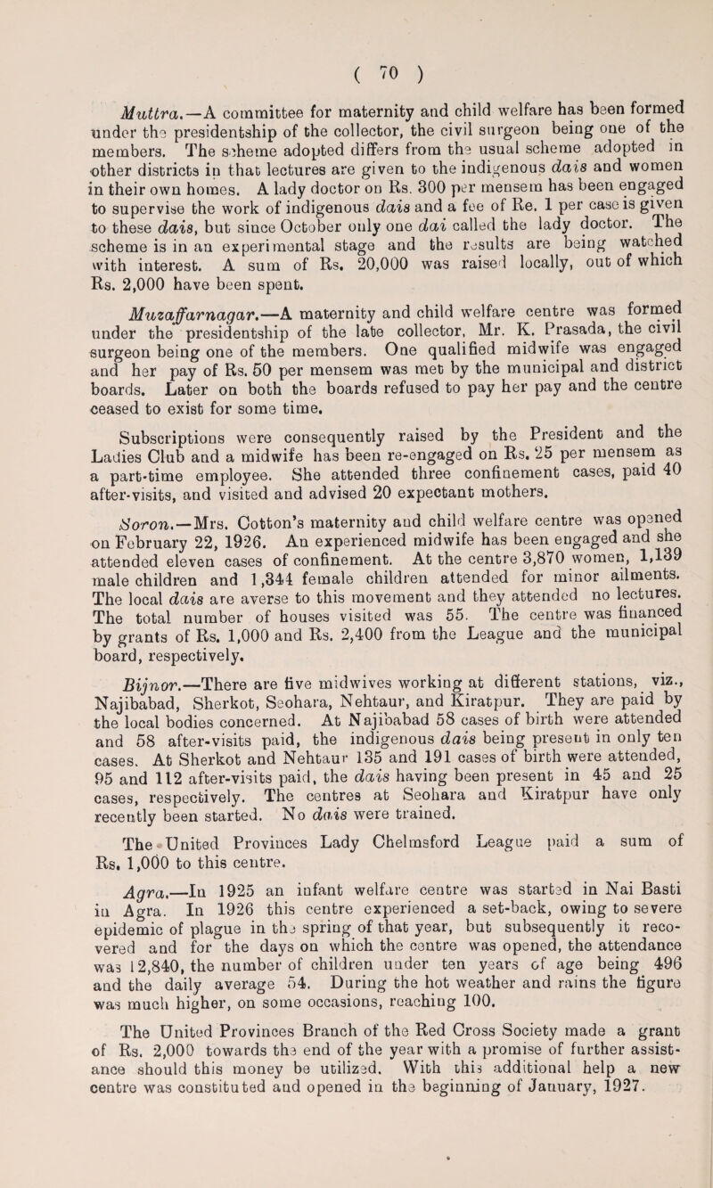 Muttra.—A committee for maternity and child welfare has been formed under the presidentship of the collector, the civil surgeon being one of the members. The scheme adopted differs from the usual scheme adopted in •other districts in that lectures are given to the indigenous dais and women in their own homes. A lady doctor on Rs. 300 per mensem has been engaged to supervise the work of indigenous dais and a fee of Re. 1 per case is given to these dais, but since October only one dai called the lady doctor. The scheme is in an experimental stage and the results are being watched with interest. A sum of Rs. 20,000 was raised locally, out of which Rs. 2,000 have been spent. Muzaffarnagar.—A maternity and child welfare centre was formed under the presidentship of the late collector, Mr. K. Prasada, the civil surgeon being one of the members. One qualified midwife was engaged and her pay of Rs. 50 per mensem was met by the municipal and distiict boards. Later on both the boards refused to pay her pay and the centre ceased to exist for some time. Subscriptions were consequently raised by the President and the Ladies Club and a midwife has been re-engaged on Rs. 25 per mensem as a part-time employee. She attended three confinement cases, paid 40 after-visits, and visited and advised 20 expectant mothers. tSoron. — Mrs. Cotton’s maternity and child welfare centre was opened on February 22, 1926. An experienced midwife has been engaged and she attended eleven cases of confinement. At the centre 3,870 women, 1,139 male children and 1,344 female children attended for minor ailments. The local dais are averse to this movement and they attended no lectures. The total number of houses visited was 55. The centre was financed by grants of Rs. 1,000 and Rs. 2,400 from the League and the municipal board, respectively, Bijnor.—There are five midwives working at different stations, viz., Najibabad, Sherkot, Seohara, Nehtaur, and Kiratpur. They are paid by the local bodies concerned. At Najioabad 58 cases of birth were attended and 58 after-visits paid, the indigenous dais being present in only ten cases. At Sherkot and Nehtaur 135 and 191 cases of birth were attended, 95 and 112 after-visits paid, the dais having been present in 45 and 25 cases, respectively. The centres at Seohara and Kiratpur have only recently been started. No dais were trained. The United Provinces Lady Chelmsford League paid a sum of Rs. 1,000 to this centre. Agra,_In 1925 an infant welfare centre was started in Nai Basti in Agra. In 1926 this centre experienced a set-back, owing to severe epidemic of plague in the spring of that year, but subsequently it reco¬ vered and for the days on which the centre was opened, the attendance was 12,840, the number of children under ten years of age being 496 and the daily average 54. During the hot weather and rains the figure was much higher, on some occasions, reaching 100. The United Provinces Branch of the Red Cross Society made a grant of Rs. 2,000 towards the end of the year with a promise of further assist¬ ance should this money be utilized. With this additional help a new centre was constituted and opened in the beginning of January, 1927.