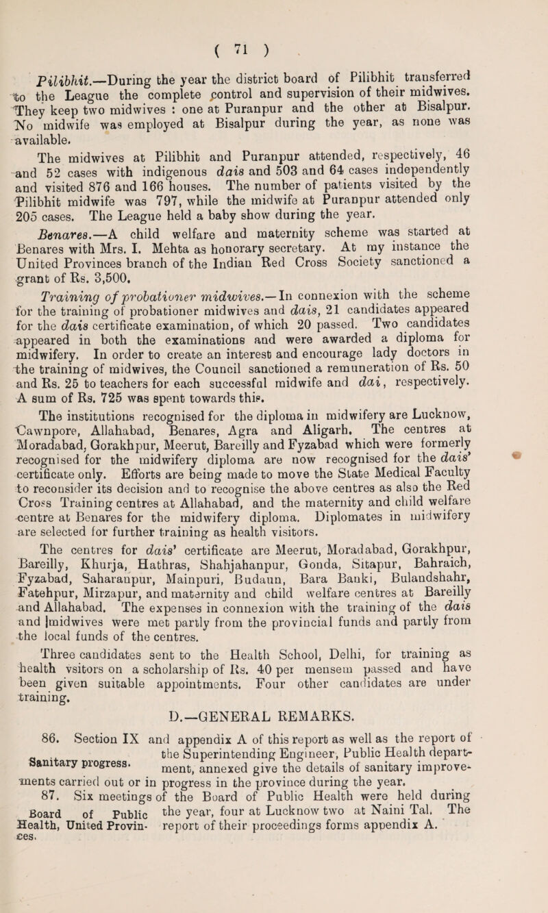 Pilibhit.—During the year the district board of Pilibhit transferred -to the League the complete ^control and supervision of their midwives. tThey keep two midwives : one at Puranpur and the other at Bisalpur. No midwife was employed at Bisalpur during the year, as none was available. The midwives at Pilibhit and Puranpur attended, respectively, 46 and 52 cases with indigenous dais and 503 and 64 cases independently and visited 876 and 166 houses. The number of patients visited by the Pilibhit midwife was 797, while the midwife at Puranpur attended only 205 cases. The League held a baby show during the year. Benares.—A child welfare and maternity scheme was started at Benares with Mrs. I. Mehta as honorary secretary. At my instance the United Provinces branch of the Indian Red Cross Society sanctioned a grant of Rs. 3,500. Training of probationer midwives.— In connexion with the scheme for the training of probationer mid wives and dais, 21 candidates appeared for the dais certificate examination, of which 20 passed. Two candidates appeared in both the examinations and were awarded a diploma for midwifery, In order to create an interest and encourage lady doctors in the training of midwives, the Council sanctioned a remuneration of Rs. 50 and Rs. 25 to teachers for each successful midwife and dai, respectively. A sum of Rs. 725 was spent towards this. The institutions recognised for the diploma in midwifery are Lucknow, Uawnpore, Allahabad, Benares, Agra and Aligarh. The centres at Moradabad, Gorakhpur, Meerut, Bareilly and Fyzabad which were formerly recognised for the midwifery diploma are now recognised for the dais* certificate only. Efforts are being made to move the State Medical Faculty to reconsider its decision and to recognise the above centres as also the Red Cross Training centres at Allahabad, and the maternity and child welfare centre at Benares for the midwifery diploma. Diplomates in midwifery are selected for further training as health visitors. The centres for dais’ certificate are Meerut, Moradabad, Gorakhpur, Bareilly, Khurja, Hathras, Shahjahanpur, Gonda, Sitapur, Bahraich, Fyzabad, Saharanpur, Mainpuri, Budaun, Bara Banki, Bulandshahr, Fatehpur, Mirzapur, and maternity and child welfare centres at Bareilly and Allahabad. The expenses in connexion with the training of the dais and jmidwives were met partly from the provincial funds and partly from the iocal funds of the centres. Three candidates sent to the Health School, Delhi, for training as health vsitors on a scholarship of Rs. 40 per mensem passed and have been given suitable appointments. Four other candidates are under training. D.—GENERAL REMARKS. 86. Section IX and appendix A of this report as well as the report of the Superintending Engineer, Public Health departr Sanitary progress. ment, annexed give the details of sanitary improve¬ ments carried out or in progress in the province during the year. 87. Six meetings of the Board of Public Health were held during Board of Public yeal\ f°ur at Lucknow two at Naini Tab The Health, United Provin- report of their proceedings forms appendix A. ices.