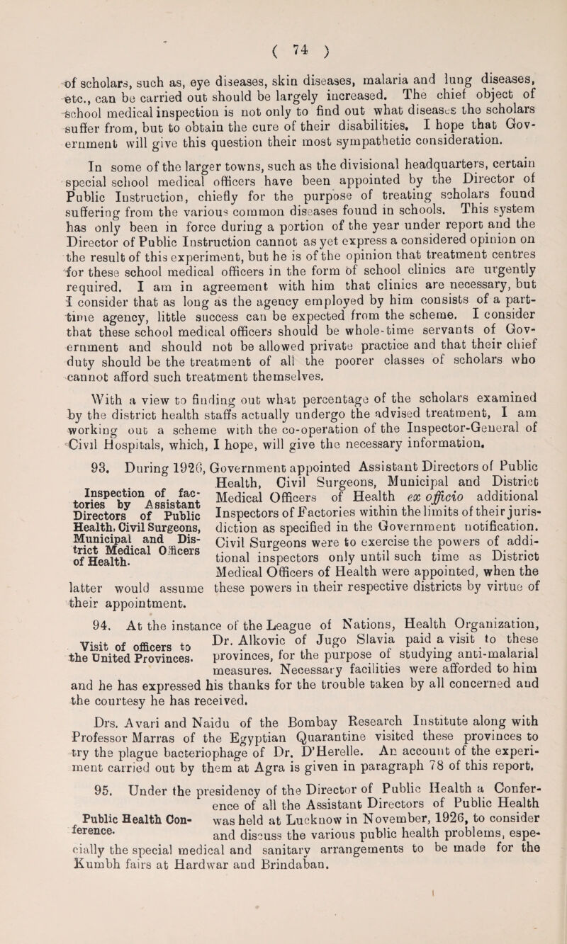 of scholars, such as, eye diseases, skin diseases, malaria and lung diseases, ■etc., can be carried out should be largely increased. The chief object of School medical inspection is not only to find out what diseases the scholars suffer from, but to obtain the cure of their disabilities. I hope that Gov¬ ernment will give this question their most sympathetic consideration. In some of the larger towns, such as the divisional headquarters, certain special school medical officers have been appointed by the Director of Public Instruction, chiefly for the purpose of treating scholars found suffering from the various common diseases found in schools. This system has only been in force during a portion of the year under report and the Director of Public Instruction cannot as yet express a considered opinion on the result of this experiment, but he is of the opinion that treatment centres for these school medical officers in the form of school clinics are urgently required. I am in agreement with him that clinics are necessary, but I consider that as long as the agency employed by him consists of a part- time agency, little success can be expected from the scheme. I consider that these school medical officers should be whole-time servants of Gov¬ ernment and should not be allowed private practice and that their chief duty should be the treatment of all the poorer classes of scholars who cannot afford such treatment themselves. With a view to finding out what percentage of the scholars examined by the district health staffs actually undergo the advised treatment, I am working out a scheme with the co-operation of the Inspector-General of Civil Hospitals, which, I hope, will give the necessary information. 98. During 1920, Government appointed Assistant Directors of Public Health, Civil Surgeons, Municipal and District Medical Officers of Health ex officio additional Inspectors of Factories within the limits of their juris¬ diction as specified in the Government notification. Civil Surgeons were to exercise the powers of addi¬ tional inspectors only until such time as District Medical Officers of Health were appointed, when the these powers in their respective districts by virtue of Inspection of fac¬ tories by Assistant Directors of Public Health, Civil Surgeons, Municipal and Dis¬ trict Medical Oificers of Health. latter would assume their appointment. 94. At the instance of the League of Nations, Health Organization, Dr. Alkovic of Jugo Slavia paid a visit to these the United Provinces. provinces, for the purpose of studying anti-malarial measures. Necessary facilities were afforded to him and he has expressed his thanks for the trouble taken by all concerned aud the courtesy he has received. Drs. Avari and Naidu of the Bombay Research Institute along with Professor Marras of the Egyptian Quarantine visited these provinces to try the plague bacteriophage of Dr. D’Herelle. An account of the experi¬ ment carried out by them at Agra is given in paragraph 78 of this report. 95. Under the presidency of the Director of Public Health a Confer¬ ence of all the Assistant Directors of Public Health Public Health Con- was held at Lucknow in November, 1926, to consider ference- and discuss the various public health problems, espe¬ cially the special medical and sanitary arrangements to be made for the Kumbh fairs at Hardwar and Brindabao. i