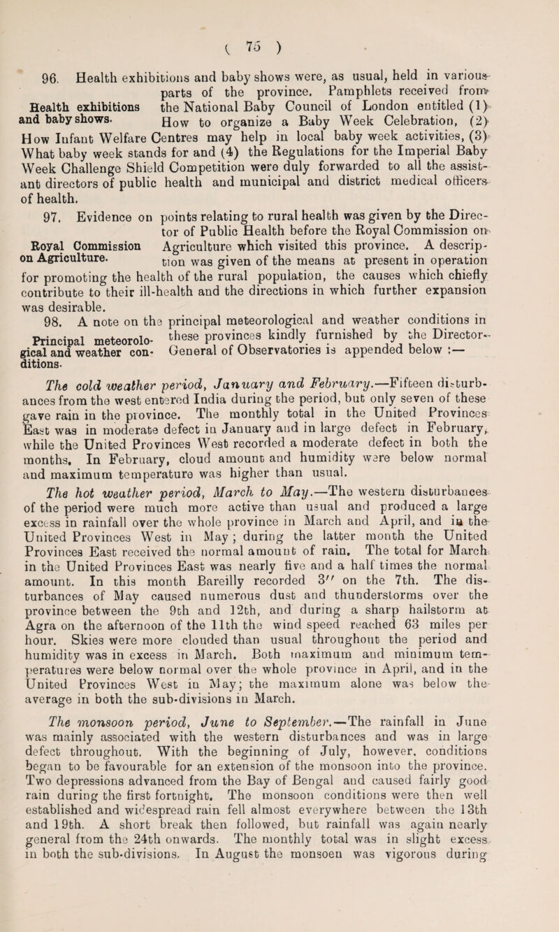 96. Health exhibitions and baby shows were, as usual, held in various parts of the province. Pamphlets received frono Health exhibitions the National Baby Council of London entitled (1) and baby shows. How organize a Baby Week Celebration, (2) How Infant Welfare Centres may help in local baby week activities, (3) What baby week stands for and (4) the Regulations for the Imperial Baby Week Challenge Shield Competition were duly forwarded to all the assist¬ ant directors of public health and municipal and district medical officers- of health. 97. Evidence on points relating to rural health was given by the Direc¬ tor of Public Health before the Royal Commission on Royal Commission Agriculture which visited this province. A descrip- on Agriculture. tlon wag gjven 0f the means at present in operation for promoting the health of the rural population, the causes which chiefly contribute to their ill-health and the directions in which further expansion was desirable. 98. A note on the principal meteorological and weather conditions in Principal meteorolo- these provinces kindly furnished by the Director- gical and weather con- General of Observatories is appended below ditions. The cold weather period, January and February.—Fifteen disturb¬ ances from the west entered India during the period, but only seven of these gave rain in the province. The monthly total in the United Provinces East was in moderate defect in January and in large defect in February, while the United Provinces Wesb recorded a moderate defect in both the months. In February, cloud amount and humidity were below normal and maximum temperature was higher than usual. The hot weather period, March to May.—The western disturbances of the period were much more active than usual and produced a large excess in rainfall over the whole province in March and April, and in the United Provinces West in May; during the latter month the United Provinces East received the normal amount of rain. The total for March in the United Provinces East was nearly live and a half times the normal amount. In this month Bareilly recorded 3 on the 7th. The dis¬ turbances of May caused numerous dust and thunderstorms over the province between the 9th and 12th, and during a sharp hailstorm at Agra on the afternoon of the 11th the wind speed reached 63 miles per hour. Skies were more clouded than usual throughout the period and humidity was in excess in March. Both maximum and minimum tem¬ peratures were below normal over the whole province in April, and in the United Provinces West in May; the maximum alone was below the average in both the sub-divisions in March. The monsoon period, June to September,—The rainfall in June was mainly associated with the western disturbances and was in large defect throughout. With the beginning of July, however, conditions began to be favourable for an extension of the monsoon into the province. Two depressions advanced from the Bay of Bengal and caused fairly good- rain during the first fortnight. The monsoon conditions were then well established and widespread rain fell almost everywhere between the 13th and 19th. A short break then followed, but rainfall was again nearly general from the 24th onwards. The monthly total was in slight excess in both the sub-divisions. In August the monsoen was vigorous during