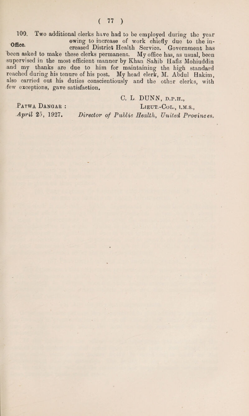100. Two additional clerks have had to be employed during the year owing of work chiefly due to the in¬ creased District Health Service. Government has been asked to make these clerks permanent;. My office has, as usual, been supervised in the most efficient manner by Khan Sahib Hafiz Mohiuddin and my thanks are due to him for maintaining the high standard reached during his tenure of his post. My head clerk, M. Abdul Hakim, also carried out his duties conscientiously and the other clerks, with few exceptions, gave satisfaction. C. L DUNN, d.p.h., Lieut.-Col,, i.m.s., Patwa Dangab : April 25, 1927, Director of Public Health, United Provinces,